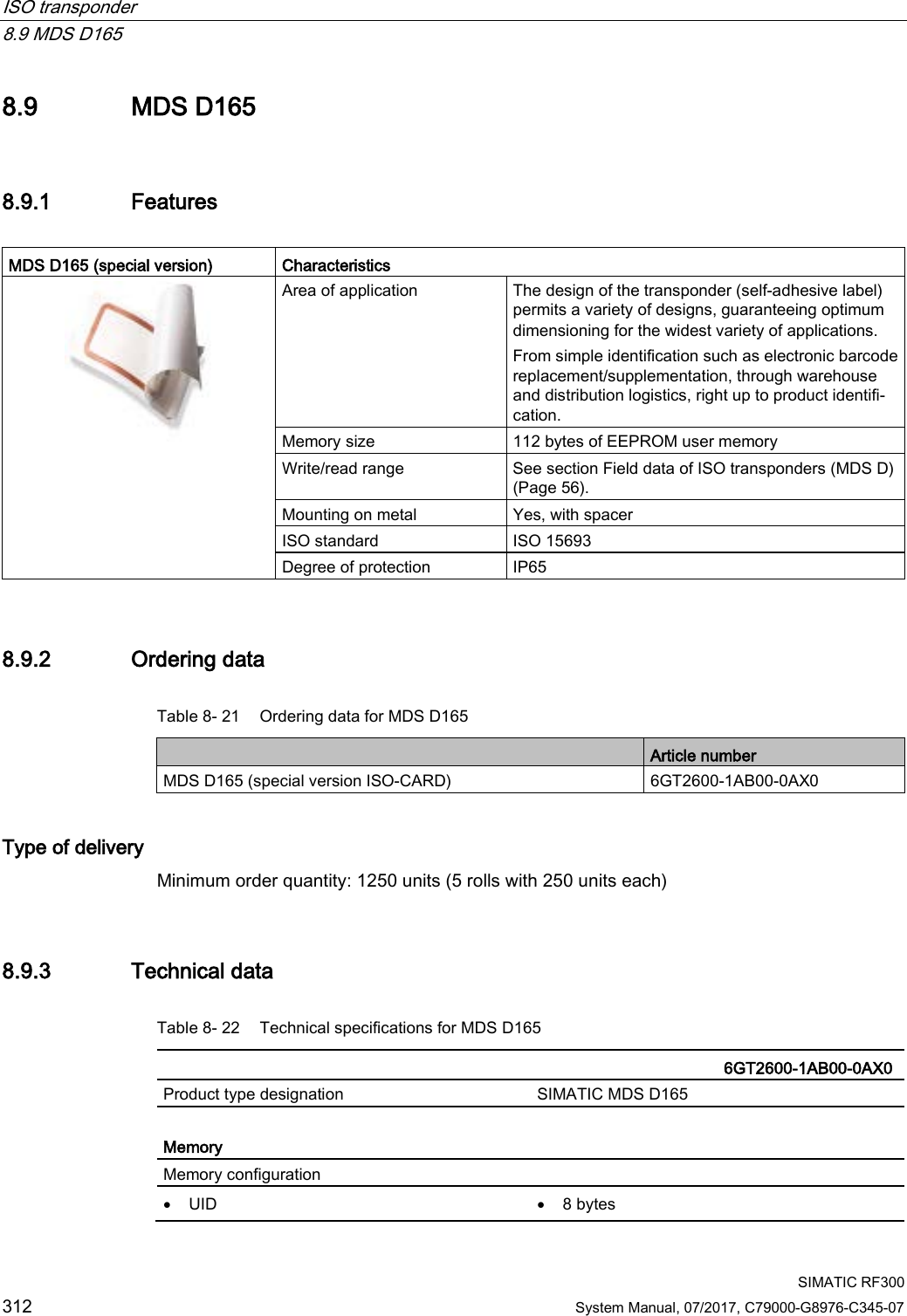 ISO transponder   8.9 MDS D165  SIMATIC RF300 312 System Manual, 07/2017, C79000-G8976-C345-07 8.9 MDS D165 8.9.1 Features  MDS D165 (special version)  Characteristics  Area of application The design of the transponder (self-adhesive label) permits a variety of designs, guaranteeing optimum dimensioning for the widest variety of applications. From simple identification such as electronic barcode replacement/supplementation, through warehouse and distribution logistics, right up to product identifi-cation. Memory size 112 bytes of EEPROM user memory Write/read range See section Field data of ISO transponders (MDS D) (Page 56). Mounting on metal Yes, with spacer ISO standard ISO 15693 Degree of protection IP65 8.9.2 Ordering data Table 8- 21 Ordering data for MDS D165  Article number MDS D165 (special version ISO-CARD) 6GT2600-1AB00-0AX0 Type of delivery Minimum order quantity: 1250 units (5 rolls with 250 units each) 8.9.3 Technical data Table 8- 22 Technical specifications for MDS D165    6GT2600-1AB00-0AX0 Product type designation SIMATIC MDS D165  Memory Memory configuration  • UID • 8 bytes 