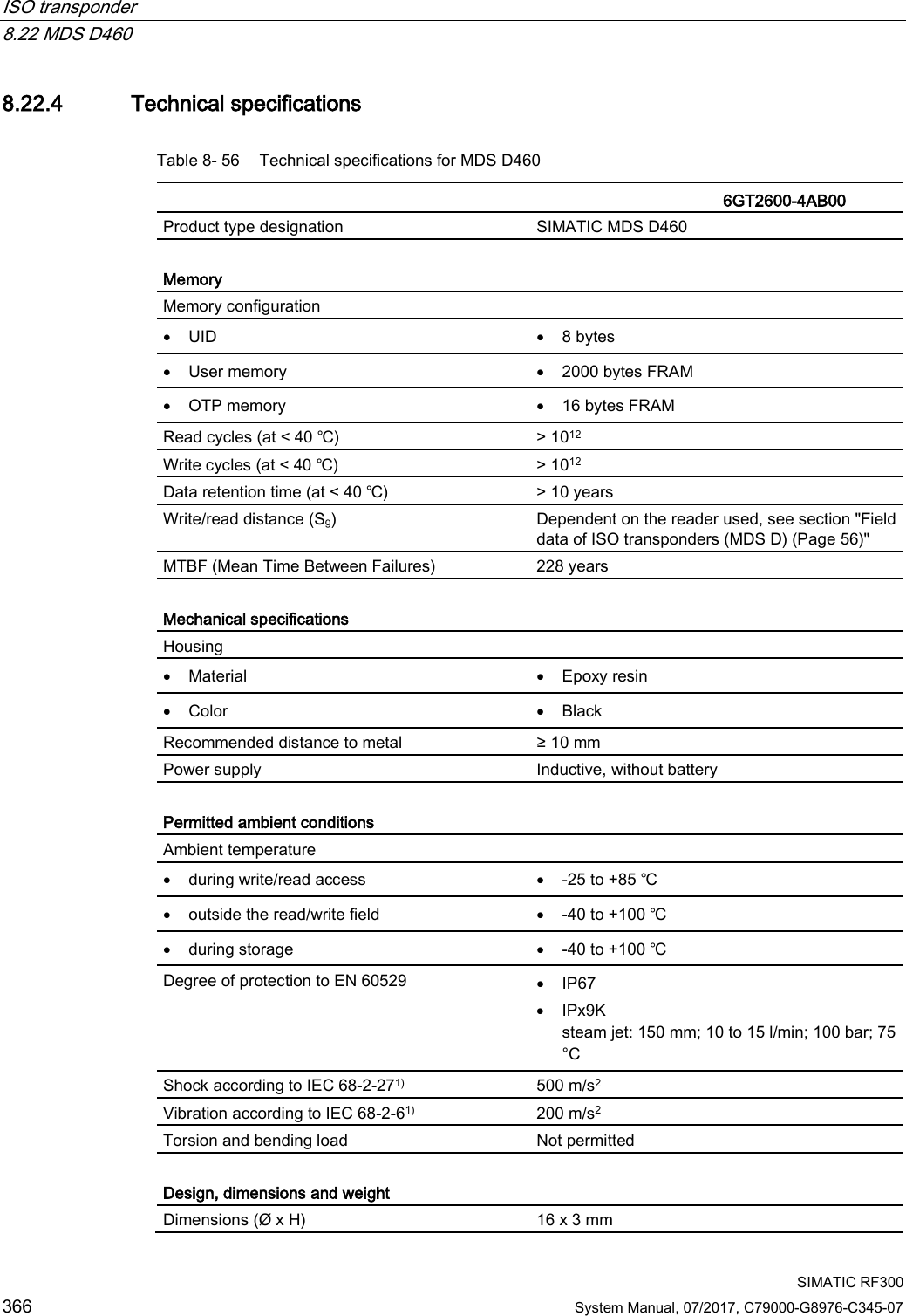 ISO transponder   8.22 MDS D460  SIMATIC RF300 366 System Manual, 07/2017, C79000-G8976-C345-07 8.22.4 Technical specifications Table 8- 56 Technical specifications for MDS D460    6GT2600-4AB00 Product type designation SIMATIC MDS D460  Memory Memory configuration  • UID • 8 bytes • User memory • 2000 bytes FRAM • OTP memory • 16 bytes FRAM Read cycles (at &lt; 40 ℃) &gt; 1012 Write cycles (at &lt; 40 ℃) &gt; 1012 Data retention time (at &lt; 40 ℃) &gt; 10 years Write/read distance (Sg)  Dependent on the reader used, see section &quot;Field data of ISO transponders (MDS D) (Page 56)&quot; MTBF (Mean Time Between Failures) 228 years  Mechanical specifications Housing  • Material • Epoxy resin • Color • Black Recommended distance to metal ≥ 10 mm Power supply Inductive, without battery  Permitted ambient conditions Ambient temperature  • during write/read access • -25 to +85 ℃ • outside the read/write field • -40 to +100 ℃ • during storage • -40 to +100 ℃ Degree of protection to EN 60529 • IP67 • IPx9K steam jet: 150 mm; 10 to 15 l/min; 100 bar; 75 °C Shock according to IEC 68-2-271)  500 m/s2 Vibration according to IEC 68-2-61)  200 m/s2 Torsion and bending load Not permitted  Design, dimensions and weight Dimensions (Ø x H) 16 x 3 mm 