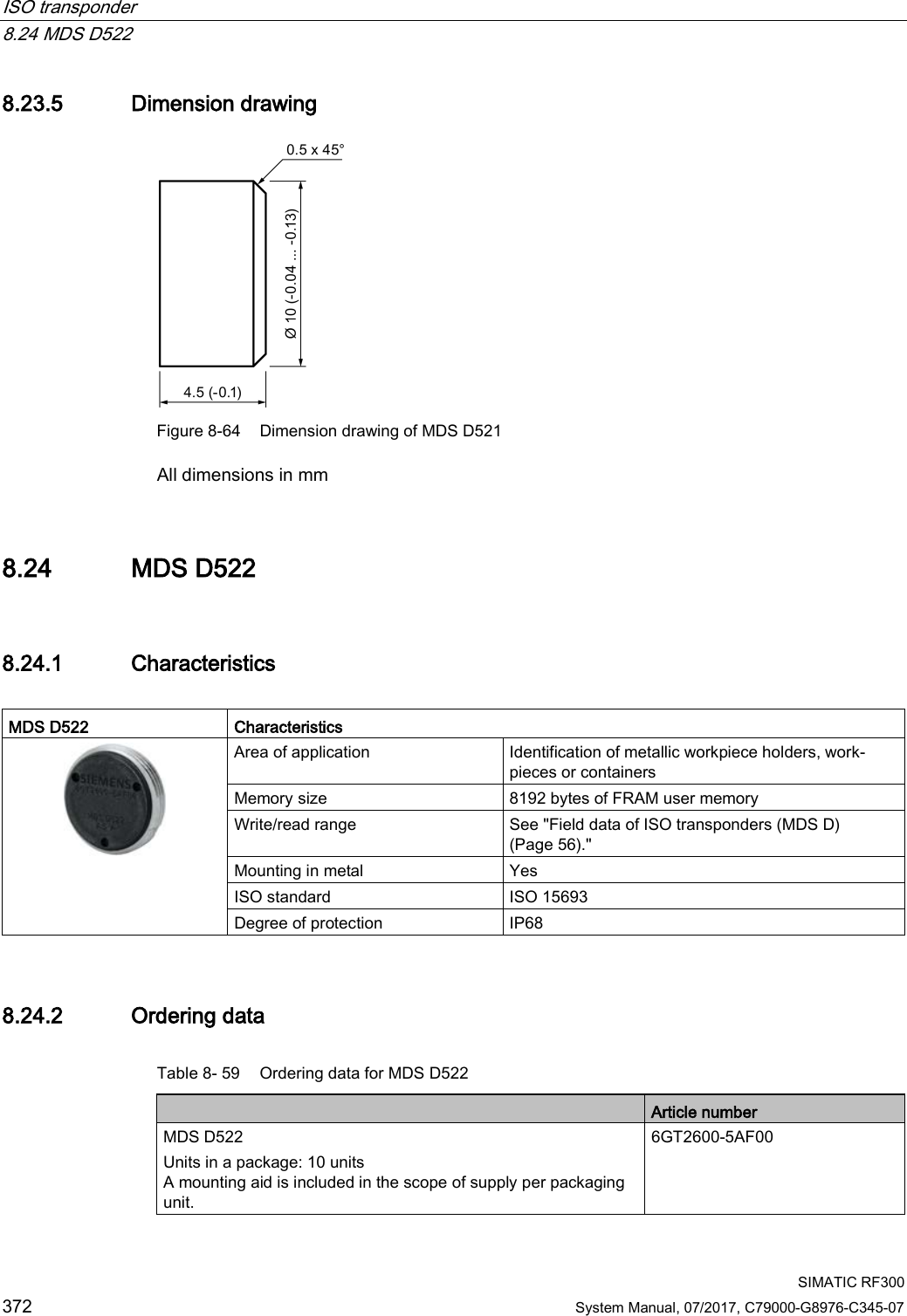 ISO transponder   8.24 MDS D522  SIMATIC RF300 372 System Manual, 07/2017, C79000-G8976-C345-07 8.23.5 Dimension drawing  Figure 8-64 Dimension drawing of MDS D521 All dimensions in mm 8.24 MDS D522 8.24.1 Characteristics  MDS D522  Characteristics  Area of application Identification of metallic workpiece holders, work-pieces or containers Memory size 8192 bytes of FRAM user memory Write/read range See &quot;Field data of ISO transponders (MDS D) (Page 56).&quot; Mounting in metal Yes ISO standard ISO 15693 Degree of protection IP68 8.24.2 Ordering data Table 8- 59 Ordering data for MDS D522  Article number MDS D522 Units in a package: 10 units A mounting aid is included in the scope of supply per packaging unit. 6GT2600-5AF00 