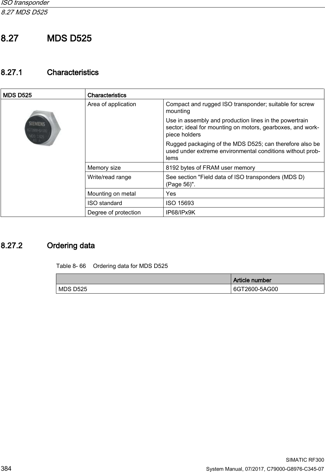 ISO transponder   8.27 MDS D525  SIMATIC RF300 384 System Manual, 07/2017, C79000-G8976-C345-07 8.27 MDS D525 8.27.1 Characteristics  MDS D525 Characteristics   Area of application Compact and rugged ISO transponder; suitable for screw mounting Use in assembly and production lines in the powertrain sector; ideal for mounting on motors, gearboxes, and work-piece holders Rugged packaging of the MDS D525; can therefore also be used under extreme environmental conditions without prob-lems Memory size 8192 bytes of FRAM user memory Write/read range See section &quot;Field data of ISO transponders (MDS D) (Page 56)&quot;. Mounting on metal Yes ISO standard ISO 15693 Degree of protection IP68/IPx9K 8.27.2 Ordering data Table 8- 66 Ordering data for MDS D525  Article number MDS D525 6GT2600-5AG00 