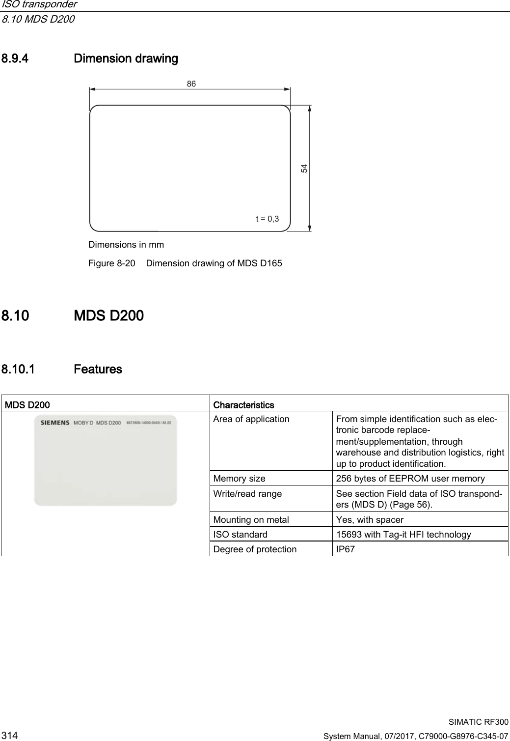 ISO transponder   8.10 MDS D200  SIMATIC RF300 314 System Manual, 07/2017, C79000-G8976-C345-07 8.9.4 Dimension drawing  Dimensions in mm  Figure 8-20 Dimension drawing of MDS D165 8.10 MDS D200 8.10.1 Features  MDS D200 Characteristics  Area of application From simple identification such as elec-tronic barcode replace-ment/supplementation, through warehouse and distribution logistics, right up to product identification. Memory size 256 bytes of EEPROM user memory Write/read range See section Field data of ISO transpond-ers (MDS D) (Page 56). Mounting on metal Yes, with spacer ISO standard 15693 with Tag-it HFI technology Degree of protection IP67 