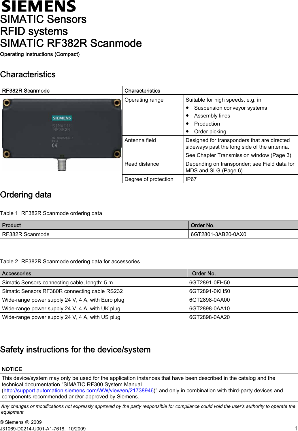 © Siemens Ⓟ 2009 J31069-D0214-U001-A1-7618,  10/2009  1  SIMATIC Sensors RFID systems SIMATIC RF382R Scanmode Operating Instructions (Compact)   Characteristics  RF382R Scanmode  Characteristics Operating range  Suitable for high speeds, e.g. in  ● Suspension conveyor systems ● Assembly lines ● Production ● Order picking Antenna field  Designed for transponders that are directed sideways past the long side of the antenna. See Chapter Transmission window (Page 3) Read distance  Depending on transponder; see Field data for MDS and SLG (Page 6)  Degree of protection  IP67 Ordering data Table 1  RF382R Scanmode ordering data Product  Order No. RF382R Scanmode  6GT2801-3AB20-0AX0  Table 2  RF382R Scanmode ordering data for accessories Accessories  ‎Order No. Simatic Sensors connecting cable, length: 5 m  6GT2891-0FH50 Simatic Sensors RF380R connecting cable RS232  6GT2891-0KH50 Wide-range power supply 24 V, 4 A, with Euro plug  6GT2898-0AA00 Wide-range power supply 24 V, 4 A, with UK plug  6GT2898-0AA10 Wide-range power supply 24 V, 4 A, with US plug  6GT2898-0AA20  Safety instructions for the device/system  NOTICE This device/system may only be used for the application instances that have been described in the catalog and the technical documentation &quot;SIMATIC RF300 System Manual (http://support.automation.siemens.com/WW/view/en/21738946)&quot; and only in combination with third-party devices and components recommended and/or approved by Siemens.  Any changes or modifications not expressly approved by the party responsible for compliance could void the user&apos;s authority to operate the equipment