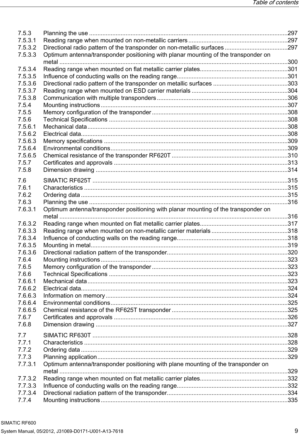   Table of contents   SIMATIC RF600 System Manual, 05/2012, J31069-D0171-U001-A13-7618  9 7.5.3  Planning the use ........................................................................................................................297 7.5.3.1  Reading range when mounted on non-metallic carriers............................................................297 7.5.3.2  Directional radio pattern of the transponder on non-metallic surfaces ......................................297 7.5.3.3  Optimum antenna/transponder positioning with planar mounting of the transponder on metal ..........................................................................................................................................300 7.5.3.4  Reading range when mounted on flat metallic carrier plates.....................................................301 7.5.3.5  Influence of conducting walls on the reading range...................................................................301 7.5.3.6  Directional radio pattern of the transponder on metallic surfaces .............................................303 7.5.3.7  Reading range when mounted on ESD carrier materials ..........................................................304 7.5.3.8  Communication with multiple transponders ...............................................................................306 7.5.4  Mounting instructions .................................................................................................................307 7.5.5  Memory configuration of the transponder ..................................................................................308 7.5.6  Technical Specifications ............................................................................................................308 7.5.6.1  Mechanical data.........................................................................................................................308 7.5.6.2  Electrical data.............................................................................................................................308 7.5.6.3  Memory specifications ...............................................................................................................309 7.5.6.4  Environmental conditions...........................................................................................................309 7.5.6.5  Chemical resistance of the transponder RF620T ......................................................................310 7.5.7  Certificates and approvals .........................................................................................................313 7.5.8  Dimension drawing ....................................................................................................................314 7.6  SIMATIC RF625T ......................................................................................................................315 7.6.1  Characteristics ...........................................................................................................................315 7.6.2  Ordering data .............................................................................................................................315 7.6.3  Planning the use ........................................................................................................................316 7.6.3.1  Optimum antenna/transponder positioning with planar mounting of the transponder on metal ..........................................................................................................................................316 7.6.3.2  Reading range when mounted on flat metallic carrier plates.....................................................317 7.6.3.3  Reading range when mounted on non-metallic carrier materials ..............................................318 7.6.3.4  Influence of conducting walls on the reading range...................................................................318 7.6.3.5  Mounting in metal.......................................................................................................................319 7.6.3.6  Directional radiation pattern of the transponder.........................................................................320 7.6.4  Mounting instructions .................................................................................................................323 7.6.5  Memory configuration of the transponder ..................................................................................323 7.6.6  Technical Specifications ............................................................................................................323 7.6.6.1  Mechanical data.........................................................................................................................323 7.6.6.2  Electrical data.............................................................................................................................324 7.6.6.3  Information on memory..............................................................................................................324 7.6.6.4  Environmental conditions...........................................................................................................325 7.6.6.5  Chemical resistance of the RF625T transponder ......................................................................325 7.6.7  Certificates and approvals .........................................................................................................326 7.6.8  Dimension drawing ....................................................................................................................327 7.7  SIMATIC RF630T ......................................................................................................................328 7.7.1  Characteristics ...........................................................................................................................328 7.7.2  Ordering data .............................................................................................................................329 7.7.3  Planning application...................................................................................................................329 7.7.3.1  Optimum antenna/transponder positioning with plane mounting of the transponder on metal ..........................................................................................................................................329 7.7.3.2  Reading range when mounted on flat metallic carrier plates.....................................................332 7.7.3.3  Influence of conducting walls on the reading range...................................................................332 7.7.3.4  Directional radiation pattern of the transponder.........................................................................334 7.7.4  Mounting instructions .................................................................................................................335 
