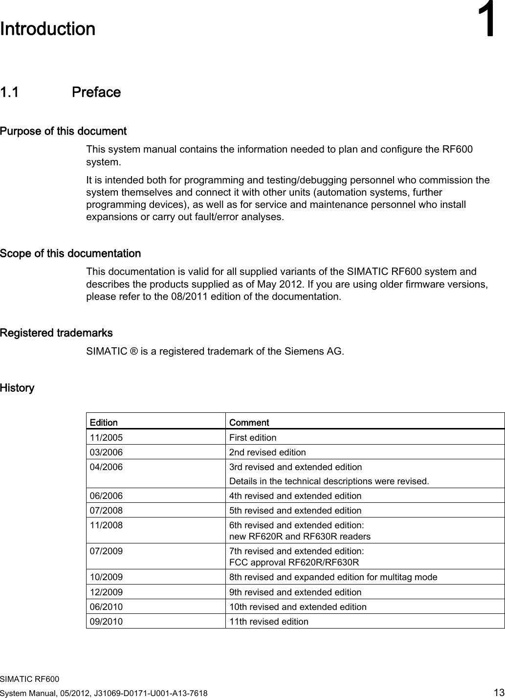  SIMATIC RF600 System Manual, 05/2012, J31069-D0171-U001-A13-7618  13 Introduction 11.1 Preface Purpose of this document This system manual contains the information needed to plan and configure the RF600 system. It is intended both for programming and testing/debugging personnel who commission the system themselves and connect it with other units (automation systems, further programming devices), as well as for service and maintenance personnel who install expansions or carry out fault/error analyses. Scope of this documentation This documentation is valid for all supplied variants of the SIMATIC RF600 system and describes the products supplied as of May 2012. If you are using older firmware versions, please refer to the 08/2011 edition of the documentation. Registered trademarks SIMATIC ® is a registered trademark of the Siemens AG. History  Edition  Comment 11/2005  First edition 03/2006  2nd revised edition 04/2006  3rd revised and extended edition Details in the technical descriptions were revised. 06/2006  4th revised and extended edition 07/2008  5th revised and extended edition 11/2008  6th revised and extended edition: new RF620R and RF630R readers 07/2009  7th revised and extended edition: FCC approval RF620R/RF630R 10/2009  8th revised and expanded edition for multitag mode 12/2009  9th revised and extended edition 06/2010  10th revised and extended edition 09/2010  11th revised edition 