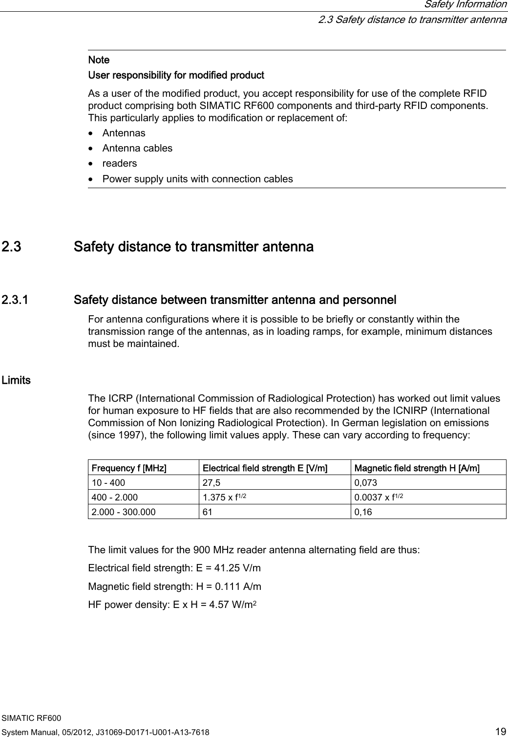  Safety Information   2.3 Safety distance to transmitter antenna SIMATIC RF600 System Manual, 05/2012, J31069-D0171-U001-A13-7618  19  Note User responsibility for modified product As a user of the modified product, you accept responsibility for use of the complete RFID product comprising both SIMATIC RF600 components and third-party RFID components. This particularly applies to modification or replacement of: • Antennas • Antenna cables • readers • Power supply units with connection cables  2.3 Safety distance to transmitter antenna 2.3.1 Safety distance between transmitter antenna and personnel For antenna configurations where it is possible to be briefly or constantly within the transmission range of the antennas, as in loading ramps, for example, minimum distances must be maintained.  Limits The ICRP (International Commission of Radiological Protection) has worked out limit values for human exposure to HF fields that are also recommended by the ICNIRP (International Commission of Non Ionizing Radiological Protection). In German legislation on emissions (since 1997), the following limit values apply. These can vary according to frequency:  Frequency f [MHz] Electrical field strength E [V/m] Magnetic field strength H [A/m] 10 - 400  27,5  0,073 400 - 2.000  1.375 x f1/2  0.0037 x f1/2 2.000 - 300.000  61  0,16  The limit values for the 900 MHz reader antenna alternating field are thus: Electrical field strength: E = 41.25 V/m Magnetic field strength: H = 0.111 A/m HF power density: E x H = 4.57 W/m2 