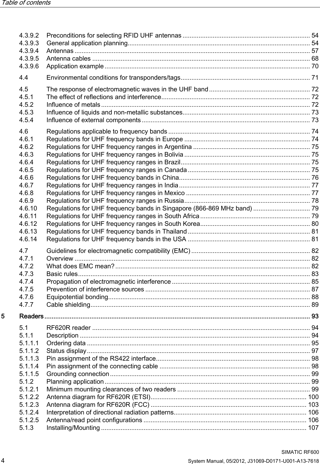 Table of contents      SIMATIC RF600 4 System Manual, 05/2012, J31069-D0171-U001-A13-7618 4.3.9.2  Preconditions for selecting RFID UHF antennas ........................................................................ 54 4.3.9.3  General application planning....................................................................................................... 54 4.3.9.4  Antennas ..................................................................................................................................... 57 4.3.9.5  Antenna cables ........................................................................................................................... 68 4.3.9.6  Application example .................................................................................................................... 70 4.4  Environmental conditions for transponders/tags......................................................................... 71 4.5  The response of electromagnetic waves in the UHF band......................................................... 72 4.5.1  The effect of reflections and interference.................................................................................... 72 4.5.2  Influence of metals...................................................................................................................... 72 4.5.3  Influence of liquids and non-metallic substances........................................................................ 73 4.5.4  Influence of external components ............................................................................................... 73 4.6  Regulations applicable to frequency bands ................................................................................ 74 4.6.1  Regulations for UHF frequency bands in Europe ....................................................................... 74 4.6.2  Regulations for UHF frequency ranges in Argentina .................................................................. 75 4.6.3  Regulations for UHF frequency ranges in Bolivia ....................................................................... 75 4.6.4  Regulations for UHF frequency ranges in Brazil......................................................................... 75 4.6.5  Regulations for UHF frequency ranges in Canada ..................................................................... 75 4.6.6  Regulations for UHF frequency bands in China.......................................................................... 76 4.6.7  Regulations for UHF frequency ranges in India.......................................................................... 77 4.6.8  Regulations for UHF frequency ranges in Mexico ...................................................................... 77 4.6.9  Regulations for UHF frequency ranges in Russia....................................................................... 78 4.6.10  Regulations for UHF frequency bands in Singapore (866-869 MHz band) ................................ 79 4.6.11  Regulations for UHF frequency ranges in South Africa .............................................................. 79 4.6.12  Regulations for UHF frequency ranges in South Korea.............................................................. 80 4.6.13  Regulations for UHF frequency bands in Thailand ..................................................................... 81 4.6.14  Regulations for UHF frequency bands in the USA ..................................................................... 81 4.7  Guidelines for electromagnetic compatibility (EMC) ................................................................... 82 4.7.1  Overview ..................................................................................................................................... 82 4.7.2  What does EMC mean?.............................................................................................................. 82 4.7.3  Basic rules................................................................................................................................... 83 4.7.4  Propagation of electromagnetic interference ..............................................................................85 4.7.5  Prevention of interference sources ............................................................................................. 87 4.7.6  Equipotential bonding.................................................................................................................. 88 4.7.7  Cable shielding............................................................................................................................ 89 5  Readers................................................................................................................................................... 93 5.1  RF620R reader ........................................................................................................................... 94 5.1.1  Description .................................................................................................................................. 94 5.1.1.1  Ordering data .............................................................................................................................. 95 5.1.1.2  Status display.............................................................................................................................. 97 5.1.1.3  Pin assignment of the RS422 interface....................................................................................... 98 5.1.1.4  Pin assignment of the connecting cable ..................................................................................... 98 5.1.1.5  Grounding connection ................................................................................................................. 99 5.1.2  Planning application.................................................................................................................... 99 5.1.2.1  Minimum mounting clearances of two readers ........................................................................... 99 5.1.2.2  Antenna diagram for RF620R (ETSI)........................................................................................ 100 5.1.2.3  Antenna diagram for RF620R (FCC) ........................................................................................ 103 5.1.2.4  Interpretation of directional radiation patterns........................................................................... 106 5.1.2.5  Antenna/read point configurations ............................................................................................ 106 5.1.3  Installing/Mounting .................................................................................................................... 107 