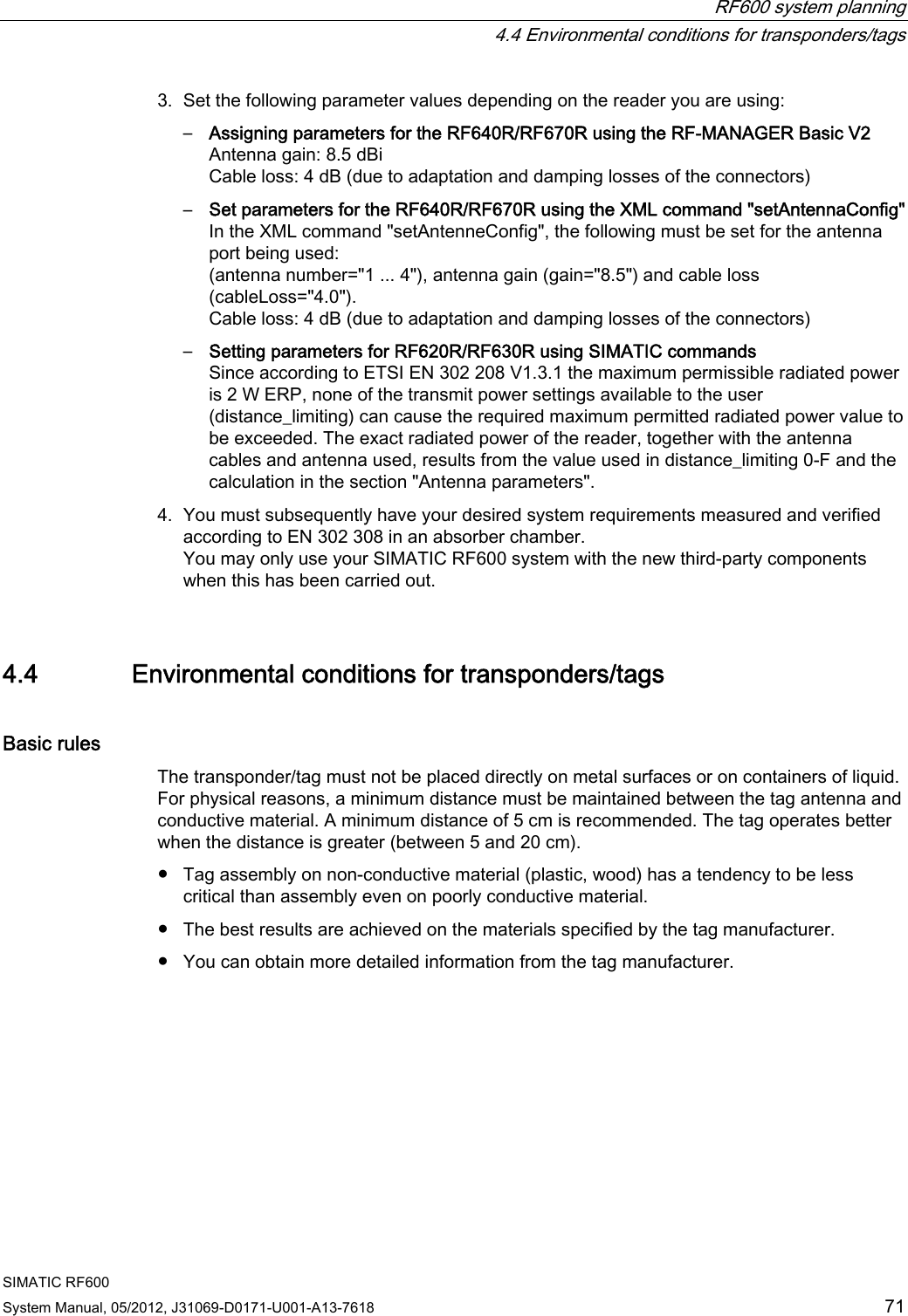  RF600 system planning   4.4 Environmental conditions for transponders/tags SIMATIC RF600 System Manual, 05/2012, J31069-D0171-U001-A13-7618  71 3. Set the following parameter values depending on the reader you are using: –  Assigning parameters for the RF640R/RF670R using the RF-MANAGER Basic V2 Antenna gain: 8.5 dBi Cable loss: 4 dB (due to adaptation and damping losses of the connectors) –  Set parameters for the RF640R/RF670R using the XML command &quot;setAntennaConfig&quot; In the XML command &quot;setAntenneConfig&quot;, the following must be set for the antenna port being used:  (antenna number=&quot;1 ... 4&quot;), antenna gain (gain=&quot;8.5&quot;) and cable loss (cableLoss=&quot;4.0&quot;). Cable loss: 4 dB (due to adaptation and damping losses of the connectors) –  Setting parameters for RF620R/RF630R using SIMATIC commands Since according to ETSI EN 302 208 V1.3.1 the maximum permissible radiated power is 2 W ERP, none of the transmit power settings available to the user (distance_limiting) can cause the required maximum permitted radiated power value to be exceeded. The exact radiated power of the reader, together with the antenna cables and antenna used, results from the value used in distance_limiting 0-F and the calculation in the section &quot;Antenna parameters&quot;. 4. You must subsequently have your desired system requirements measured and verified according to EN 302 308 in an absorber chamber. You may only use your SIMATIC RF600 system with the new third-party components when this has been carried out. 4.4 Environmental conditions for transponders/tags Basic rules The transponder/tag must not be placed directly on metal surfaces or on containers of liquid. For physical reasons, a minimum distance must be maintained between the tag antenna and conductive material. A minimum distance of 5 cm is recommended. The tag operates better when the distance is greater (between 5 and 20 cm). ●  Tag assembly on non-conductive material (plastic, wood) has a tendency to be less critical than assembly even on poorly conductive material. ●  The best results are achieved on the materials specified by the tag manufacturer. ●  You can obtain more detailed information from the tag manufacturer. 