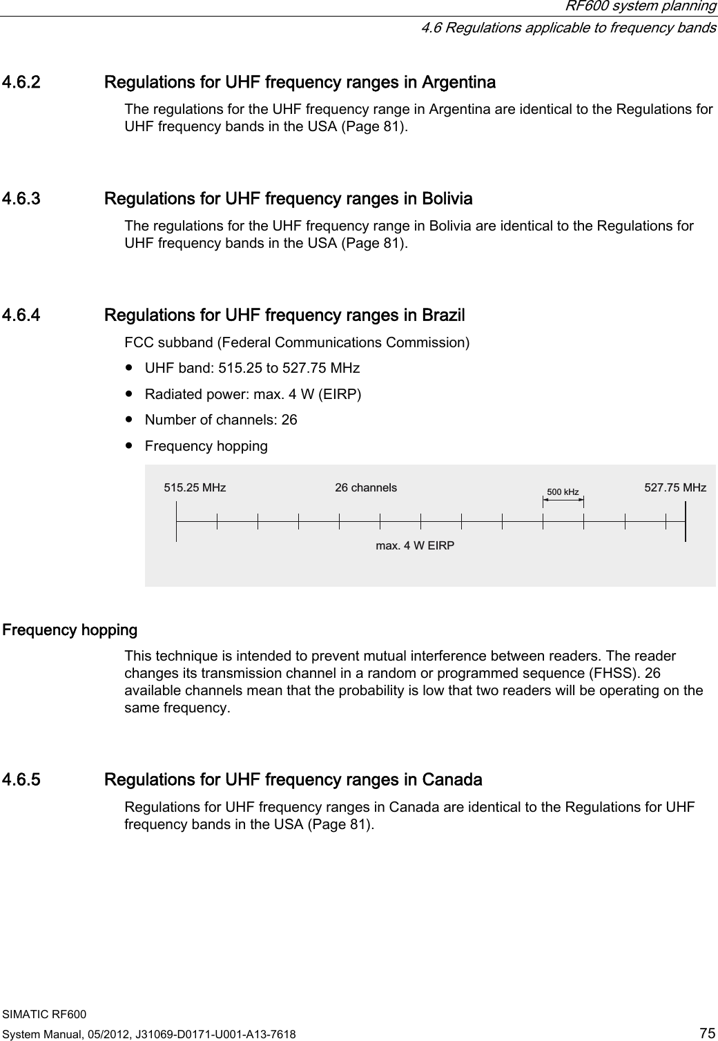  RF600 system planning   4.6 Regulations applicable to frequency bands SIMATIC RF600 System Manual, 05/2012, J31069-D0171-U001-A13-7618  75 4.6.2 Regulations for UHF frequency ranges in Argentina The regulations for the UHF frequency range in Argentina are identical to the Regulations for UHF frequency bands in the USA (Page 81). 4.6.3 Regulations for UHF frequency ranges in Bolivia The regulations for the UHF frequency range in Bolivia are identical to the Regulations for UHF frequency bands in the USA (Page 81). 4.6.4 Regulations for UHF frequency ranges in Brazil FCC subband (Federal Communications Commission) ●  UHF band: 515.25 to 527.75 MHz ●  Radiated power: max. 4 W (EIRP) ●  Number of channels: 26 ●  Frequency hopping N+]0+] 0+]FKDQQHOVPD[:(,53 Frequency hopping This technique is intended to prevent mutual interference between readers. The reader changes its transmission channel in a random or programmed sequence (FHSS). 26 available channels mean that the probability is low that two readers will be operating on the same frequency. 4.6.5 Regulations for UHF frequency ranges in Canada Regulations for UHF frequency ranges in Canada are identical to the Regulations for UHF frequency bands in the USA (Page 81). 