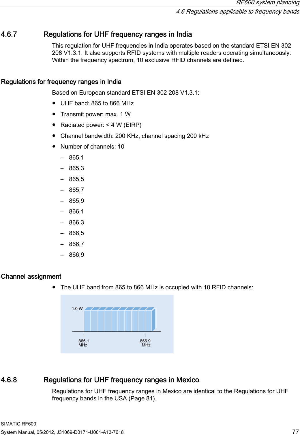  RF600 system planning   4.6 Regulations applicable to frequency bands SIMATIC RF600 System Manual, 05/2012, J31069-D0171-U001-A13-7618  77 4.6.7 Regulations for UHF frequency ranges in India This regulation for UHF frequencies in India operates based on the standard ETSI EN 302 208 V1.3.1. It also supports RFID systems with multiple readers operating simultaneously. Within the frequency spectrum, 10 exclusive RFID channels are defined. Regulations for frequency ranges in India   Based on European standard ETSI EN 302 208 V1.3.1: ●  UHF band: 865 to 866 MHz ●  Transmit power: max. 1 W ●  Radiated power: &lt; 4 W (EIRP) ●  Channel bandwidth: 200 KHz, channel spacing 200 kHz ●  Number of channels: 10 –  865,1 –  865,3 –  865,5 –  865,7 –  865,9 –  866,1 –  866,3 –  866,5 –  866,7 –  866,9 Channel assignment ●  The UHF band from 865 to 866 MHz is occupied with 10 RFID channels: :0+]0+] 4.6.8 Regulations for UHF frequency ranges in Mexico Regulations for UHF frequency ranges in Mexico are identical to the Regulations for UHF frequency bands in the USA (Page 81). 