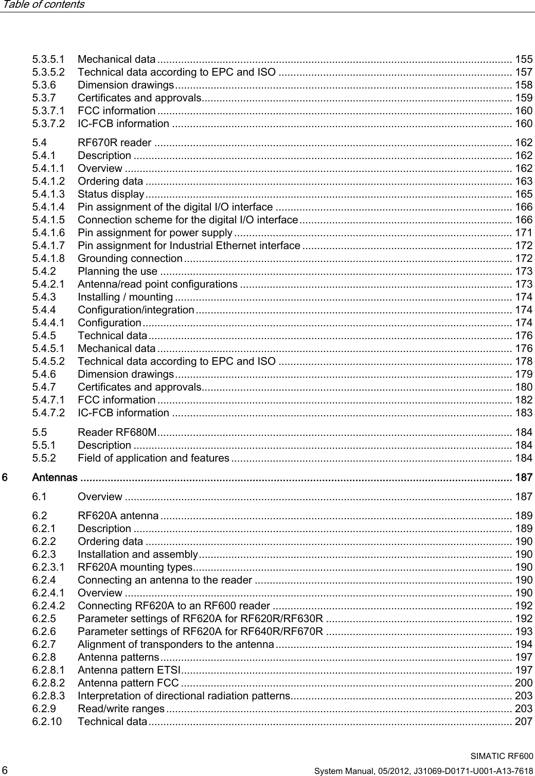 Table of contents      SIMATIC RF600 6 System Manual, 05/2012, J31069-D0171-U001-A13-7618 5.3.5.1  Mechanical data ........................................................................................................................ 155 5.3.5.2  Technical data according to EPC and ISO ............................................................................... 157 5.3.6  Dimension drawings.................................................................................................................. 158 5.3.7  Certificates and approvals......................................................................................................... 159 5.3.7.1  FCC information ........................................................................................................................ 160 5.3.7.2  IC-FCB information ................................................................................................................... 160 5.4  RF670R reader ......................................................................................................................... 162 5.4.1  Description ................................................................................................................................ 162 5.4.1.1  Overview ................................................................................................................................... 162 5.4.1.2  Ordering data ............................................................................................................................ 163 5.4.1.3  Status display............................................................................................................................ 165 5.4.1.4  Pin assignment of the digital I/O interface ................................................................................ 166 5.4.1.5  Connection scheme for the digital I/O interface........................................................................166 5.4.1.6  Pin assignment for power supply.............................................................................................. 171 5.4.1.7  Pin assignment for Industrial Ethernet interface .......................................................................172 5.4.1.8  Grounding connection ............................................................................................................... 172 5.4.2  Planning the use ....................................................................................................................... 173 5.4.2.1  Antenna/read point configurations ............................................................................................ 173 5.4.3  Installing / mounting .................................................................................................................. 174 5.4.4  Configuration/integration........................................................................................................... 174 5.4.4.1  Configuration............................................................................................................................. 174 5.4.5  Technical data........................................................................................................................... 176 5.4.5.1  Mechanical data ........................................................................................................................ 176 5.4.5.2  Technical data according to EPC and ISO ............................................................................... 178 5.4.6  Dimension drawings.................................................................................................................. 179 5.4.7  Certificates and approvals......................................................................................................... 180 5.4.7.1  FCC information ........................................................................................................................ 182 5.4.7.2  IC-FCB information ................................................................................................................... 183 5.5  Reader RF680M........................................................................................................................ 184 5.5.1  Description ................................................................................................................................ 184 5.5.2  Field of application and features ............................................................................................... 184 6  Antennas ............................................................................................................................................... 187 6.1  Overview ................................................................................................................................... 187 6.2  RF620A antenna....................................................................................................................... 189 6.2.1  Description ................................................................................................................................ 189 6.2.2  Ordering data ............................................................................................................................ 190 6.2.3  Installation and assembly.......................................................................................................... 190 6.2.3.1  RF620A mounting types............................................................................................................ 190 6.2.4  Connecting an antenna to the reader ....................................................................................... 190 6.2.4.1  Overview ................................................................................................................................... 190 6.2.4.2  Connecting RF620A to an RF600 reader ................................................................................. 192 6.2.5  Parameter settings of RF620A for RF620R/RF630R ............................................................... 192 6.2.6  Parameter settings of RF620A for RF640R/RF670R ............................................................... 193 6.2.7  Alignment of transponders to the antenna................................................................................ 194 6.2.8  Antenna patterns....................................................................................................................... 197 6.2.8.1  Antenna pattern ETSI................................................................................................................ 197 6.2.8.2  Antenna pattern FCC ................................................................................................................ 200 6.2.8.3  Interpretation of directional radiation patterns........................................................................... 203 6.2.9  Read/write ranges ..................................................................................................................... 203 6.2.10  Technical data........................................................................................................................... 207 