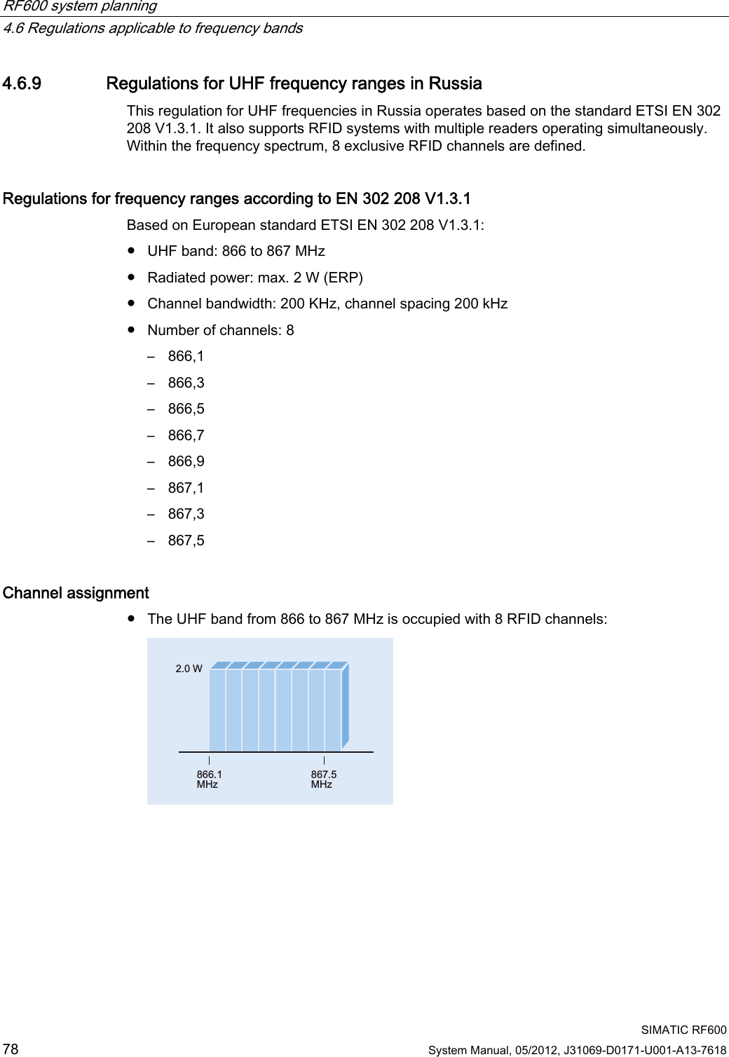 RF600 system planning   4.6 Regulations applicable to frequency bands  SIMATIC RF600 78 System Manual, 05/2012, J31069-D0171-U001-A13-7618 4.6.9 Regulations for UHF frequency ranges in Russia This regulation for UHF frequencies in Russia operates based on the standard ETSI EN 302 208 V1.3.1. It also supports RFID systems with multiple readers operating simultaneously. Within the frequency spectrum, 8 exclusive RFID channels are defined. Regulations for frequency ranges according to EN 302 208 V1.3.1   Based on European standard ETSI EN 302 208 V1.3.1: ●  UHF band: 866 to 867 MHz ●  Radiated power: max. 2 W (ERP) ●  Channel bandwidth: 200 KHz, channel spacing 200 kHz ●  Number of channels: 8 –  866,1 –  866,3 –  866,5 –  866,7 –  866,9 –  867,1 –  867,3 –  867,5 Channel assignment ●  The UHF band from 866 to 867 MHz is occupied with 8 RFID channels: :0+]0+] 