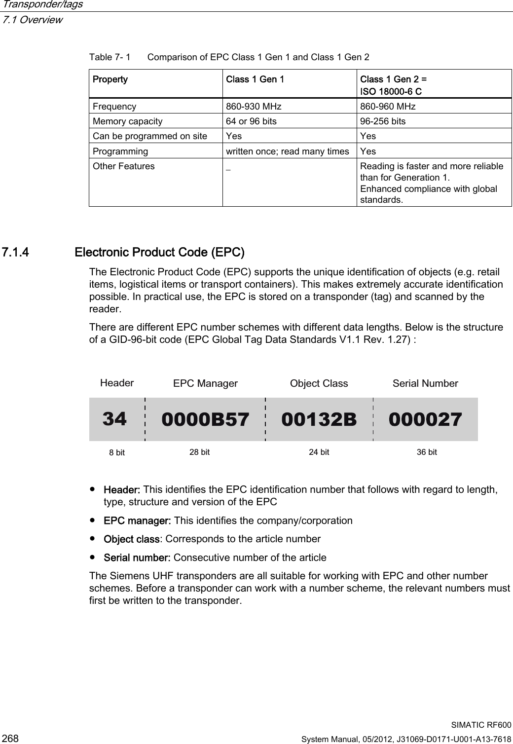 Transponder/tags   7.1 Overview  SIMATIC RF600 268 System Manual, 05/2012, J31069-D0171-U001-A13-7618 Table 7- 1  Comparison of EPC Class 1 Gen 1 and Class 1 Gen 2 Property  Class 1 Gen 1  Class 1 Gen 2 = ISO 18000-6 C Frequency  860-930 MHz  860-960 MHz Memory capacity  64 or 96 bits  96-256 bits Can be programmed on site  Yes  Yes Programming  written once; read many times  Yes Other Features  _  Reading is faster and more reliable than for Generation 1. Enhanced compliance with global standards. 7.1.4 Electronic Product Code (EPC) The Electronic Product Code (EPC) supports the unique identification of objects (e.g. retail items, logistical items or transport containers). This makes extremely accurate identification possible. In practical use, the EPC is stored on a transponder (tag) and scanned by the reader. There are different EPC number schemes with different data lengths. Below is the structure of a GID-96-bit code (EPC Global Tag Data Standards V1.1 Rev. 1.27) :  +HDGHU (3&amp;0DQDJHU 2EMHFW&amp;ODVV 6HULDO1XPEHUELW ELW ELW ELW34  ●  Header: This identifies the EPC identification number that follows with regard to length, type, structure and version of the EPC ●  EPC manager: This identifies the company/corporation ●  Object class: Corresponds to the article number ●  Serial number: Consecutive number of the article The Siemens UHF transponders are all suitable for working with EPC and other number schemes. Before a transponder can work with a number scheme, the relevant numbers must first be written to the transponder. 