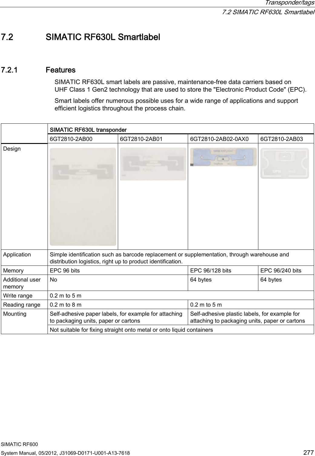  Transponder/tags  7.2 SIMATIC RF630L Smartlabel SIMATIC RF600 System Manual, 05/2012, J31069-D0171-U001-A13-7618  277 7.2 SIMATIC RF630L Smartlabel 7.2.1 Features SIMATIC RF630L smart labels are passive, maintenance-free data carriers based on UHF Class 1 Gen2 technology that are used to store the &quot;Electronic Product Code&quot; (EPC). Smart labels offer numerous possible uses for a wide range of applications and support efficient logistics throughout the process chain.  SIMATIC RF630L transponder  6GT2810-2AB00  6GT2810-2AB01  6GT2810-2AB02-0AX0  6GT2810-2AB03 Design    Application  Simple identification such as barcode replacement or supplementation, through warehouse and distribution logistics, right up to product identification. Memory  EPC 96 bits  EPC 96/128 bits  EPC 96/240 bits Additional user memory No  64 bytes  64 bytes Write range  0.2 m to 5 m Reading range  0.2 m to 8 m  0.2 m to 5 m Self-adhesive paper labels, for example for attaching to packaging units, paper or cartons Self-adhesive plastic labels, for example for attaching to packaging units, paper or cartons Mounting Not suitable for fixing straight onto metal or onto liquid containers 