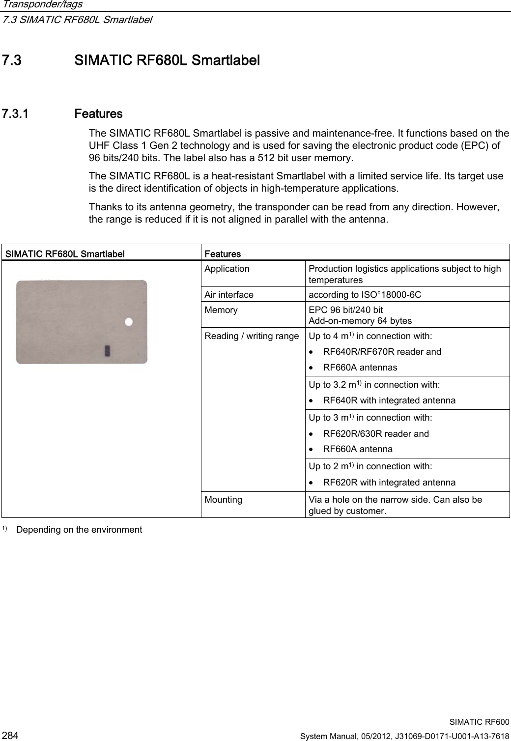 Transponder/tags   7.3 SIMATIC RF680L Smartlabel  SIMATIC RF600 284 System Manual, 05/2012, J31069-D0171-U001-A13-7618 7.3 SIMATIC RF680L Smartlabel 7.3.1 Features The SIMATIC RF680L Smartlabel is passive and maintenance-free. It functions based on the UHF Class 1 Gen 2 technology and is used for saving the electronic product code (EPC) of 96 bits/240 bits. The label also has a 512 bit user memory. The SIMATIC RF680L is a heat-resistant Smartlabel with a limited service life. Its target use is the direct identification of objects in high-temperature applications. Thanks to its antenna geometry, the transponder can be read from any direction. However, the range is reduced if it is not aligned in parallel with the antenna.  SIMATIC RF680L Smartlabel  Features Application  Production logistics applications subject to high temperatures Air interface  according to ISO°18000-6C Memory  EPC 96 bit/240 bit Add-on-memory 64 bytes Up to 4 m1) in connection with: • RF640R/RF670R reader and • RF660A antennas Up to 3.2 m1) in connection with: • RF640R with integrated antenna Up to 3 m1) in connection with: • RF620R/630R reader and • RF660A antenna Reading / writing range Up to 2 m1) in connection with: • RF620R with integrated antenna  Mounting  Via a hole on the narrow side. Can also be glued by customer.  1)  Depending on the environment 