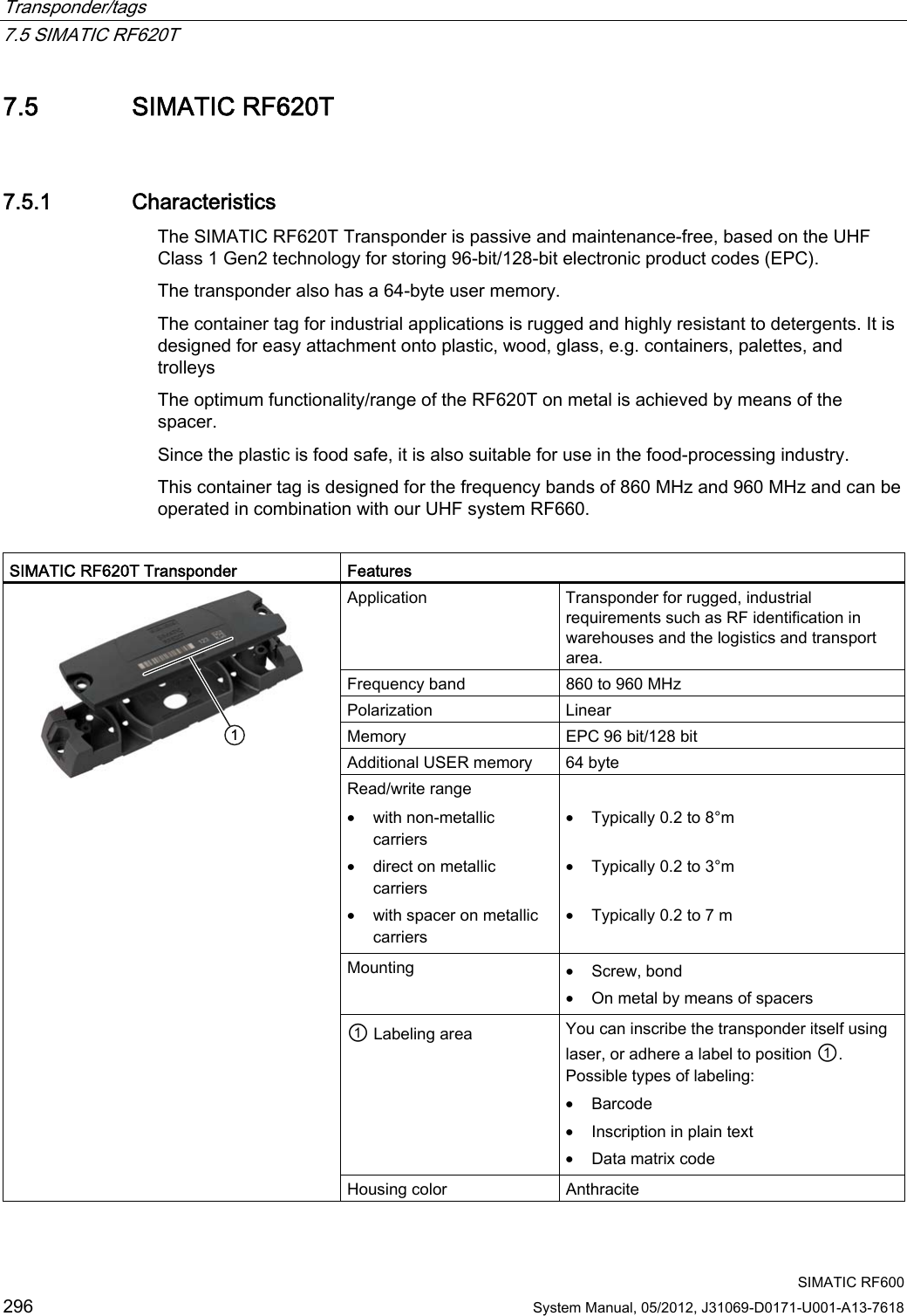 Transponder/tags   7.5 SIMATIC RF620T  SIMATIC RF600 296 System Manual, 05/2012, J31069-D0171-U001-A13-7618 7.5 SIMATIC RF620T 7.5.1 Characteristics The SIMATIC RF620T Transponder is passive and maintenance-free, based on the UHF Class 1 Gen2 technology for storing 96-bit/128-bit electronic product codes (EPC). The transponder also has a 64-byte user memory. The container tag for industrial applications is rugged and highly resistant to detergents. It is designed for easy attachment onto plastic, wood, glass, e.g. containers, palettes, and trolleys The optimum functionality/range of the RF620T on metal is achieved by means of the spacer. Since the plastic is food safe, it is also suitable for use in the food-processing industry.  This container tag is designed for the frequency bands of 860 MHz and 960 MHz and can be operated in combination with our UHF system RF660.  SIMATIC RF620T Transponder   Features Application  Transponder for rugged, industrial requirements such as RF identification in warehouses and the logistics and transport area. Frequency band  860 to 960 MHz Polarization   Linear Memory  EPC 96 bit/128 bit Additional USER memory  64 byte Read/write range • with non-metallic carriers • direct on metallic carriers • with spacer on metallic carriers  • Typically 0.2 to 8°m  • Typically 0.2 to 3°m  • Typically 0.2 to 7 m Mounting  • Screw, bond • On metal by means of spacers ① Labeling area  You can inscribe the transponder itself using laser, or adhere a label to position ①. Possible types of labeling: • Barcode • Inscription in plain text • Data matrix code  Housing color  Anthracite 