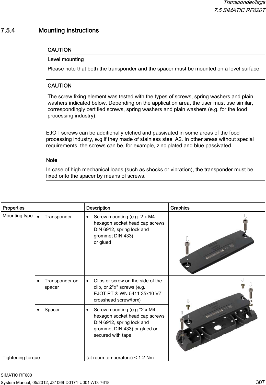  Transponder/tags  7.5 SIMATIC RF620T SIMATIC RF600 System Manual, 05/2012, J31069-D0171-U001-A13-7618  307 7.5.4 Mounting instructions  CAUTION  Level mounting Please note that both the transponder and the spacer must be mounted on a level surface.  CAUTION  The screw fixing element was tested with the types of screws, spring washers and plain washers indicated below. Depending on the application area, the user must use similar, correspondingly certified screws, spring washers and plain washers (e.g. for the food processing industry).  EJOT screws can be additionally etched and passivated in some areas of the food processing industry, e.g if they made of stainless steel A2. In other areas without special requirements, the screws can be, for example, zinc plated and blue passivated.   Note In case of high mechanical loads (such as shocks or vibration), the transponder must be fixed onto the spacer by means of screws.    Properties  Description  Graphics • Transponder  • Screw mounting (e.g. 2 x M4 hexagon socket head cap screws DIN 6912, spring lock and grommet DIN 433)  or glued   • Transponder on spacer • Clips or screw on the side of the clip, or 2°x° screws (e.g. EJOT PT ® WN 5411 35x10 VZ crosshead screw/torx) Mounting type  • Spacer  • Screw mounting (e.g.°2 x M4 hexagon socket head cap screws DIN 6912, spring lock and grommet DIN 433) or glued or secured with tape  Tightening torque  (at room temperature) &lt; 1.2 Nm   
