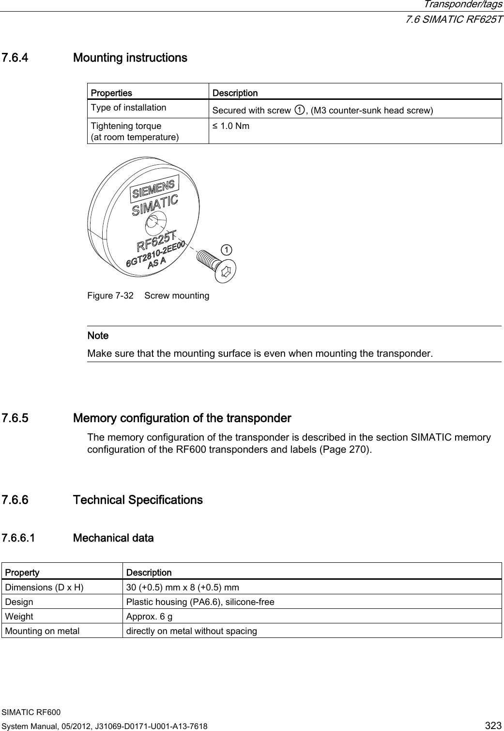  Transponder/tags  7.6 SIMATIC RF625T SIMATIC RF600 System Manual, 05/2012, J31069-D0171-U001-A13-7618  323 7.6.4 Mounting instructions  Properties  Description Type of installation  Secured with screw ①, (M3 counter-sunk head screw) Tightening torque (at room temperature) ≤ 1.0 Nm  Figure 7-32  Screw mounting   Note Make sure that the mounting surface is even when mounting the transponder.  7.6.5 Memory configuration of the transponder The memory configuration of the transponder is described in the section SIMATIC memory configuration of the RF600 transponders and labels (Page 270). 7.6.6 Technical Specifications 7.6.6.1 Mechanical data  Property  Description Dimensions (D x H)  30 (+0.5) mm x 8 (+0.5) mm Design  Plastic housing (PA6.6), silicone-free Weight  Approx. 6 g Mounting on metal  directly on metal without spacing 