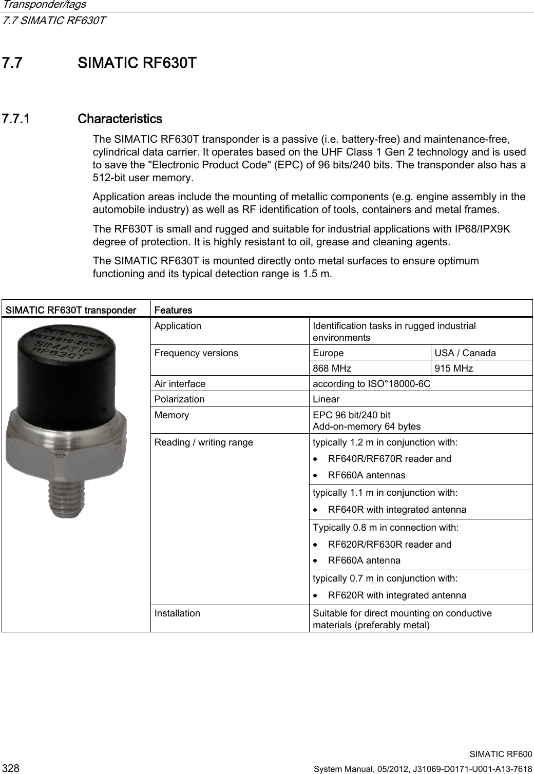 Transponder/tags   7.7 SIMATIC RF630T  SIMATIC RF600 328 System Manual, 05/2012, J31069-D0171-U001-A13-7618 7.7 SIMATIC RF630T 7.7.1 Characteristics The SIMATIC RF630T transponder is a passive (i.e. battery-free) and maintenance-free, cylindrical data carrier. It operates based on the UHF Class 1 Gen 2 technology and is used to save the &quot;Electronic Product Code&quot; (EPC) of 96 bits/240 bits. The transponder also has a 512-bit user memory. Application areas include the mounting of metallic components (e.g. engine assembly in the automobile industry) as well as RF identification of tools, containers and metal frames. The RF630T is small and rugged and suitable for industrial applications with IP68/IPX9K degree of protection. It is highly resistant to oil, grease and cleaning agents.  The SIMATIC RF630T is mounted directly onto metal surfaces to ensure optimum functioning and its typical detection range is 1.5 m.  SIMATIC RF630T transponder  Features Application  Identification tasks in rugged industrial environments Europe  USA / Canada Frequency versions 868 MHz  915 MHz Air interface  according to ISO°18000-6C Polarization   Linear Memory  EPC 96 bit/240 bit Add-on-memory 64 bytes typically 1.2 m in conjunction with: • RF640R/RF670R reader and • RF660A antennas typically 1.1 m in conjunction with: • RF640R with integrated antenna Typically 0.8 m in connection with: • RF620R/RF630R reader and • RF660A antenna Reading / writing range typically 0.7 m in conjunction with: • RF620R with integrated antenna  Installation  Suitable for direct mounting on conductive materials (preferably metal) 