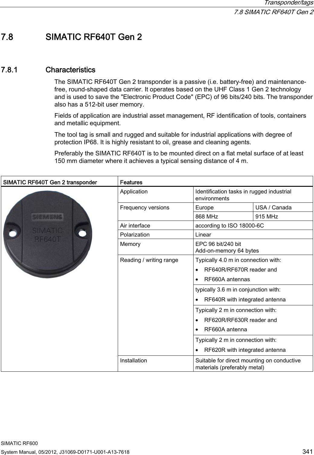  Transponder/tags  7.8 SIMATIC RF640T Gen 2 SIMATIC RF600 System Manual, 05/2012, J31069-D0171-U001-A13-7618  341 7.8 SIMATIC RF640T Gen 2 7.8.1 Characteristics The SIMATIC RF640T Gen 2 transponder is a passive (i.e. battery-free) and maintenance-free, round-shaped data carrier. It operates based on the UHF Class 1 Gen 2 technology and is used to save the &quot;Electronic Product Code&quot; (EPC) of 96 bits/240 bits. The transponder also has a 512-bit user memory. Fields of application are industrial asset management, RF identification of tools, containers and metallic equipment.  The tool tag is small and rugged and suitable for industrial applications with degree of protection IP68. It is highly resistant to oil, grease and cleaning agents.  Preferably the SIMATIC RF640T is to be mounted direct on a flat metal surface of at least 150 mm diameter where it achieves a typical sensing distance of 4 m.  SIMATIC RF640T Gen 2 transponder  Features Application  Identification tasks in rugged industrial environments Europe  USA / Canada Frequency versions 868 MHz  915 MHz Air interface  according to ISO 18000-6C Polarization   Linear Memory  EPC 96 bit/240 bit Add-on-memory 64 bytes Typically 4.0 m in connection with: • RF640R/RF670R reader and • RF660A antennas typically 3.6 m in conjunction with: • RF640R with integrated antenna Typically 2 m in connection with: • RF620R/RF630R reader and • RF660A antenna Reading / writing range Typically 2 m in connection with: • RF620R with integrated antenna  Installation  Suitable for direct mounting on conductive materials (preferably metal) 