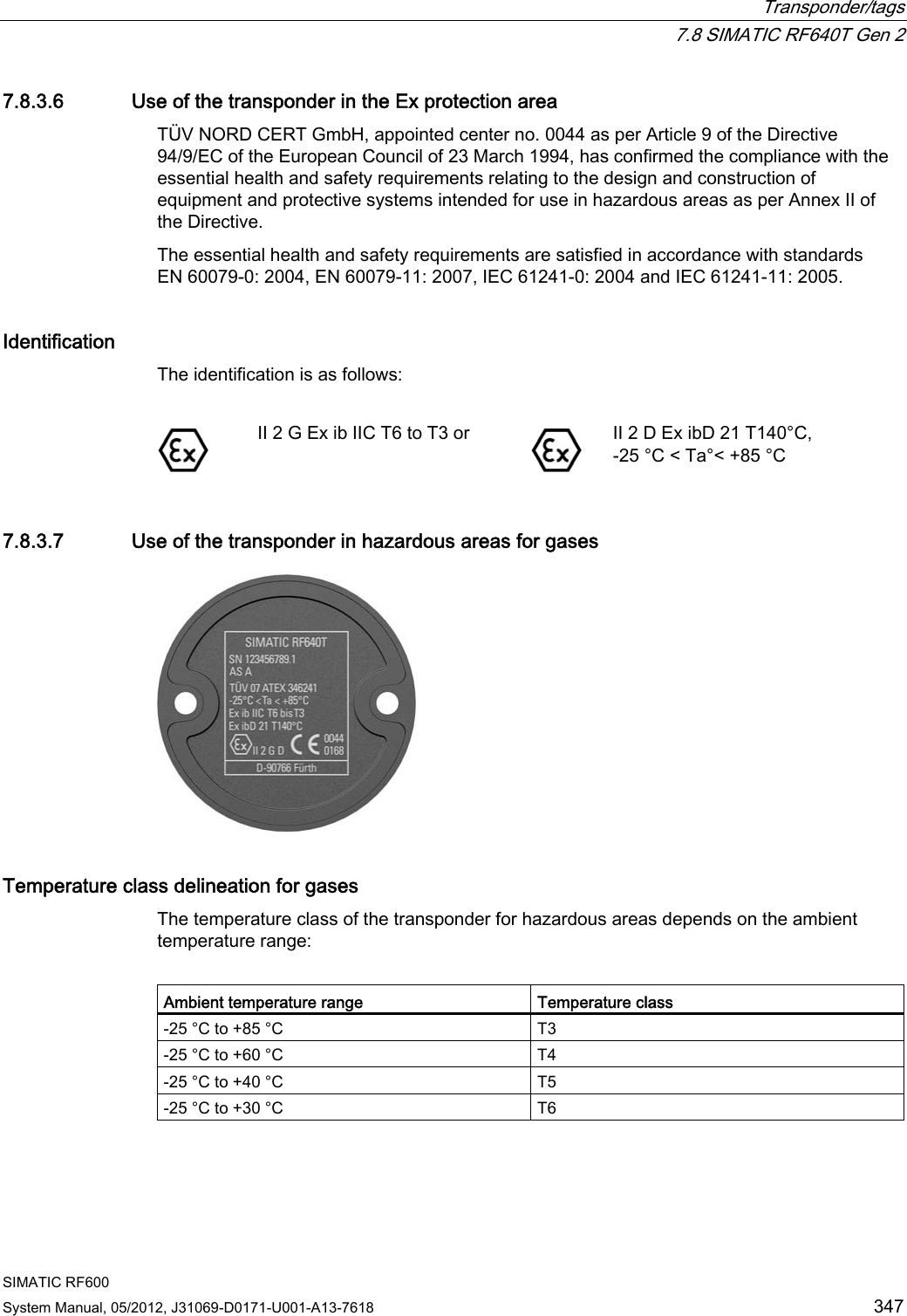  Transponder/tags  7.8 SIMATIC RF640T Gen 2 SIMATIC RF600 System Manual, 05/2012, J31069-D0171-U001-A13-7618  347 7.8.3.6 Use of the transponder in the Ex protection area TÜV NORD CERT GmbH, appointed center no. 0044 as per Article 9 of the Directive 94/9/EC of the European Council of 23 March 1994, has confirmed the compliance with the essential health and safety requirements relating to the design and construction of equipment and protective systems intended for use in hazardous areas as per Annex II of the Directive.  The essential health and safety requirements are satisfied in accordance with standards EN 60079-0: 2004, EN 60079-11: 2007, IEC 61241-0: 2004 and IEC 61241-11: 2005. Identification The identification is as follows:    II 2 G Ex ib IIC T6 to T3 or  II 2 D Ex ibD 21 T140°C,  -25 °C &lt; Ta°&lt; +85 °C 7.8.3.7 Use of the transponder in hazardous areas for gases  Temperature class delineation for gases The temperature class of the transponder for hazardous areas depends on the ambient temperature range:   Ambient temperature range  Temperature class -25 °C to +85 °C  T3 -25 °C to +60 °C  T4 -25 °C to +40 °C  T5 -25 °C to +30 °C  T6  