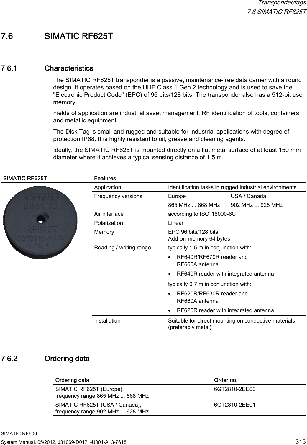  Transponder/tags  7.6 SIMATIC RF625T SIMATIC RF600 System Manual, 05/2012, J31069-D0171-U001-A13-7618  315 7.6 SIMATIC RF625T 7.6.1 Characteristics The SIMATIC RF625T transponder is a passive, maintenance-free data carrier with a round design. It operates based on the UHF Class 1 Gen 2 technology and is used to save the &quot;Electronic Product Code&quot; (EPC) of 96 bits/128 bits. The transponder also has a 512-bit user memory. Fields of application are industrial asset management, RF identification of tools, containers and metallic equipment.  The Disk Tag is small and rugged and suitable for industrial applications with degree of protection IP68. It is highly resistant to oil, grease and cleaning agents.  Ideally, the SIMATIC RF625T is mounted directly on a flat metal surface of at least 150 mm diameter where it achieves a typical sensing distance of 1.5 m.  SIMATIC RF625T  Features Application  Identification tasks in rugged industrial environments Europe  USA / Canada Frequency versions 865 MHz ... 868 MHz  902 MHz ... 928 MHz Air interface  according to ISO°18000-6C Polarization   Linear Memory  EPC 96 bits/128 bits Add-on-memory 64 bytes typically 1.5 m in conjunction with: • RF640R/RF670R reader and RF660A antenna • RF640R reader with integrated antenna Reading / writing range typically 0.7 m in conjunction with: • RF620R/RF630R reader and RF660A antenna • RF620R reader with integrated antenna  Installation  Suitable for direct mounting on conductive materials (preferably metal) 7.6.2 Ordering data  Ordering data  Order no. SIMATIC RF625T (Europe), frequency range 865 MHz ... 868 MHz 6GT2810-2EE00 SIMATIC RF625T (USA / Canada), frequency range 902 MHz ... 928 MHz 6GT2810-2EE01 