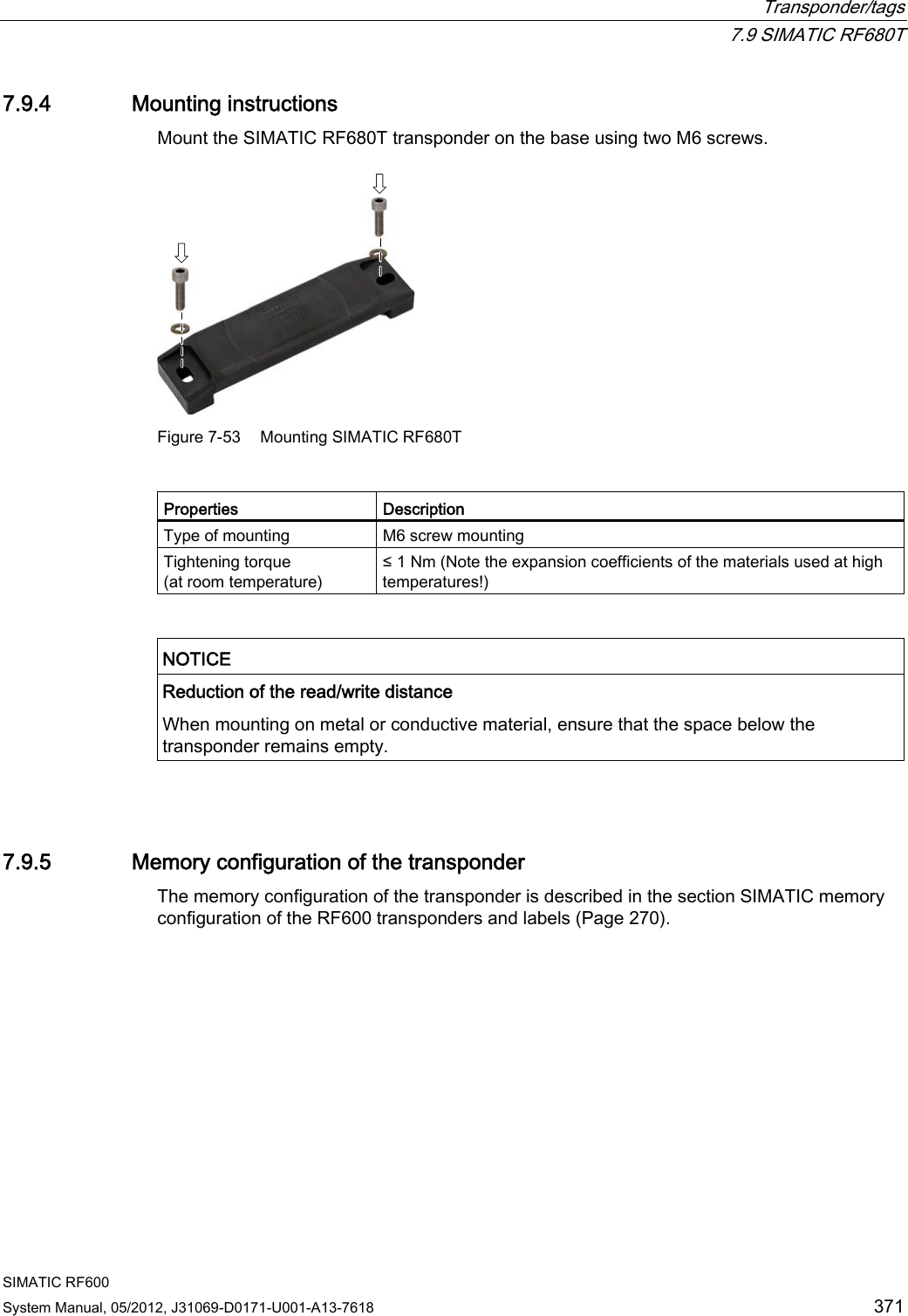  Transponder/tags  7.9 SIMATIC RF680T SIMATIC RF600 System Manual, 05/2012, J31069-D0171-U001-A13-7618  371 7.9.4 Mounting instructions Mount the SIMATIC RF680T transponder on the base using two M6 screws.  Figure 7-53  Mounting SIMATIC RF680T  Properties  Description Type of mounting  M6 screw mounting Tightening torque (at room temperature) ≤ 1 Nm (Note the expansion coefficients of the materials used at high temperatures!)   NOTICE  Reduction of the read/write distance  When mounting on metal or conductive material, ensure that the space below the transponder remains empty.   7.9.5 Memory configuration of the transponder The memory configuration of the transponder is described in the section SIMATIC memory configuration of the RF600 transponders and labels (Page 270). 