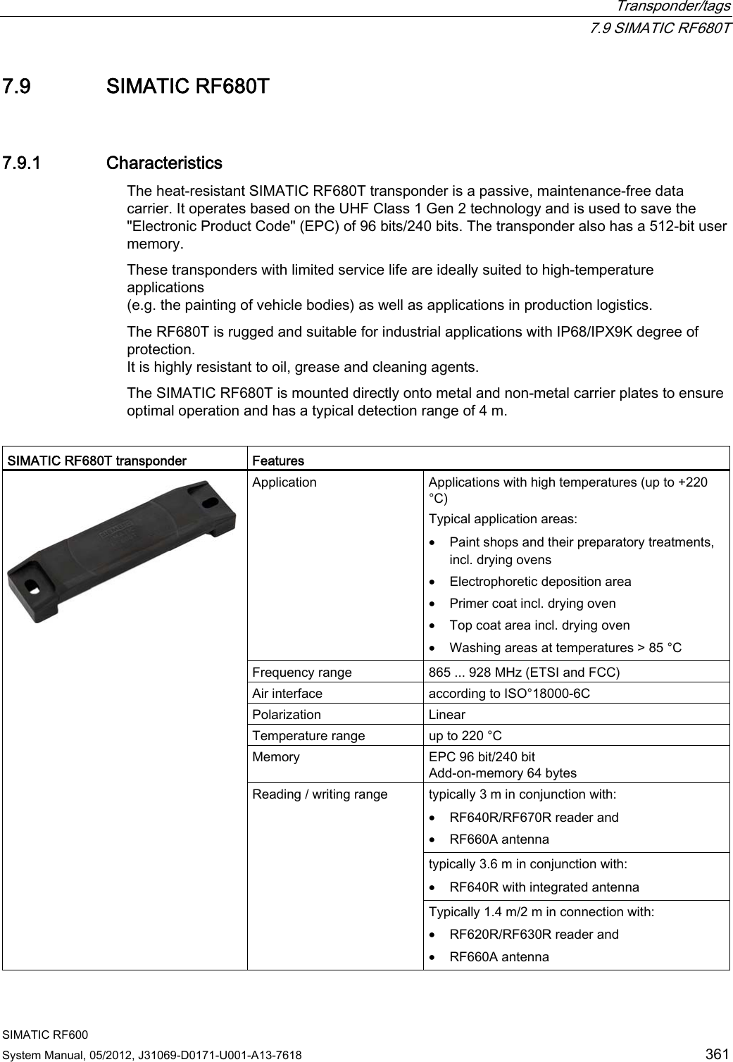  Transponder/tags  7.9 SIMATIC RF680T SIMATIC RF600 System Manual, 05/2012, J31069-D0171-U001-A13-7618  361 7.9 SIMATIC RF680T 7.9.1 Characteristics The heat-resistant SIMATIC RF680T transponder is a passive, maintenance-free data carrier. It operates based on the UHF Class 1 Gen 2 technology and is used to save the &quot;Electronic Product Code&quot; (EPC) of 96 bits/240 bits. The transponder also has a 512-bit user memory. These transponders with limited service life are ideally suited to high-temperature applications  (e.g. the painting of vehicle bodies) as well as applications in production logistics.  The RF680T is rugged and suitable for industrial applications with IP68/IPX9K degree of protection.  It is highly resistant to oil, grease and cleaning agents.  The SIMATIC RF680T is mounted directly onto metal and non-metal carrier plates to ensure optimal operation and has a typical detection range of 4 m.  SIMATIC RF680T transponder  Features Application  Applications with high temperatures (up to +220 °C) Typical application areas: • Paint shops and their preparatory treatments, incl. drying ovens • Electrophoretic deposition area • Primer coat incl. drying oven • Top coat area incl. drying oven • Washing areas at temperatures &gt; 85 °C Frequency range  865 ... 928 MHz (ETSI and FCC) Air interface  according to ISO°18000-6C Polarization   Linear Temperature range  up to 220 °C Memory  EPC 96 bit/240 bit Add-on-memory 64 bytes typically 3 m in conjunction with: • RF640R/RF670R reader and • RF660A antenna typically 3.6 m in conjunction with: • RF640R with integrated antenna  Reading / writing range Typically 1.4 m/2 m in connection with: • RF620R/RF630R reader and • RF660A antenna 