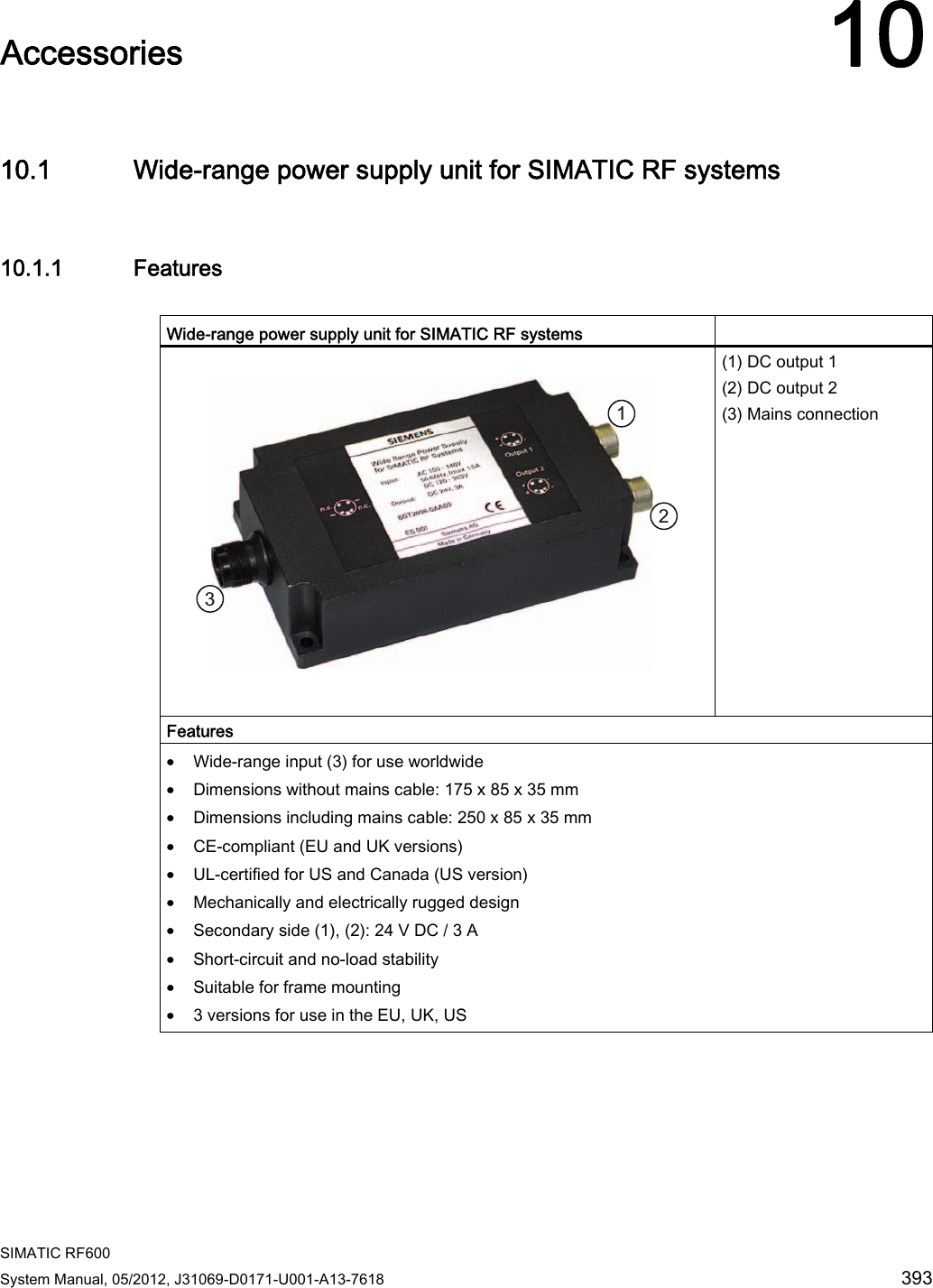  SIMATIC RF600 System Manual, 05/2012, J31069-D0171-U001-A13-7618  393 Accessories 1010.1 Wide-range power supply unit for SIMATIC RF systems 10.1.1 Features  Wide-range power supply unit for SIMATIC RF systems       (1) DC output 1 (2) DC output 2 (3) Mains connection Features • Wide-range input (3) for use worldwide • Dimensions without mains cable: 175 x 85 x 35 mm • Dimensions including mains cable: 250 x 85 x 35 mm • CE-compliant (EU and UK versions) • UL-certified for US and Canada (US version) • Mechanically and electrically rugged design • Secondary side (1), (2): 24 V DC / 3 A • Short-circuit and no-load stability • Suitable for frame mounting • 3 versions for use in the EU, UK, US 