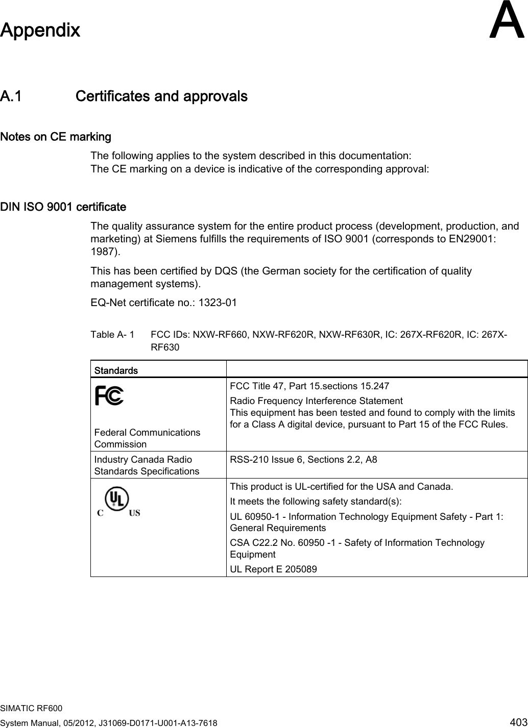  SIMATIC RF600 System Manual, 05/2012, J31069-D0171-U001-A13-7618  403 Appendix AA.1 Certificates and approvals Notes on CE marking The following applies to the system described in this documentation:  The CE marking on a device is indicative of the corresponding approval: DIN ISO 9001 certificate The quality assurance system for the entire product process (development, production, and marketing) at Siemens fulfills the requirements of ISO 9001 (corresponds to EN29001: 1987). This has been certified by DQS (the German society for the certification of quality management systems). EQ-Net certificate no.: 1323-01 Table A- 1  FCC IDs: NXW-RF660, NXW-RF620R, NXW-RF630R, IC: 267X-RF620R, IC: 267X-RF630 Standards     Federal Communications Commission  FCC Title 47, Part 15.sections 15.247 Radio Frequency Interference Statement  This equipment has been tested and found to comply with the limits for a Class A digital device, pursuant to Part 15 of the FCC Rules.  Industry Canada Radio Standards Specifications RSS-210 Issue 6, Sections 2.2, A8  This product is UL-certified for the USA and Canada. It meets the following safety standard(s):  UL 60950-1 - Information Technology Equipment Safety - Part 1: General Requirements CSA C22.2 No. 60950 -1 - Safety of Information Technology Equipment UL Report E 205089 