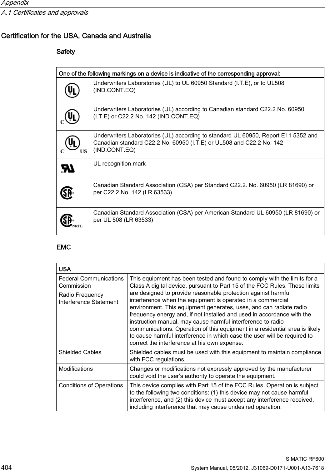 Appendix   A.1 Certificates and approvals  SIMATIC RF600 404 System Manual, 05/2012, J31069-D0171-U001-A13-7618 Certification for the USA, Canada and Australia Safety   One of the following markings on a device is indicative of the corresponding approval:  Underwriters Laboratories (UL) to UL 60950 Standard (I.T.E), or to UL508 (IND.CONT.EQ)  Underwriters Laboratories (UL) according to Canadian standard C22.2 No. 60950 (I.T.E) or C22.2 No. 142 (IND.CONT.EQ) Underwriters Laboratories (UL) according to standard UL 60950, Report E11 5352 and Canadian standard C22.2 No. 60950 (I.T.E) or UL508 and C22.2 No. 142 (IND.CONT.EQ)  UL recognition mark  Canadian Standard Association (CSA) per Standard C22.2. No. 60950 (LR 81690) or per C22.2 No. 142 (LR 63533)  Canadian Standard Association (CSA) per American Standard UL 60950 (LR 81690) or per UL 508 (LR 63533) EMC  USA Federal Communications Commission Radio Frequency Interference Statement This equipment has been tested and found to comply with the limits for a Class A digital device, pursuant to Part 15 of the FCC Rules. These limits are designed to provide reasonable protection against harmful interference when the equipment is operated in a commercial environment. This equipment generates, uses, and can radiate radio frequency energy and, if not installed and used in accordance with the instruction manual, may cause harmful interference to radio communications. Operation of this equipment in a residential area is likely to cause harmful interference in which case the user will be required to correct the interference at his own expense.  Shielded Cables  Shielded cables must be used with this equipment to maintain compliance with FCC regulations. Modifications  Changes or modifications not expressly approved by the manufacturer could void the user’s authority to operate the equipment. Conditions of Operations  This device complies with Part 15 of the FCC Rules. Operation is subject to the following two conditions: (1) this device may not cause harmful interference, and (2) this device must accept any interference received, including interference that may cause undesired operation.  