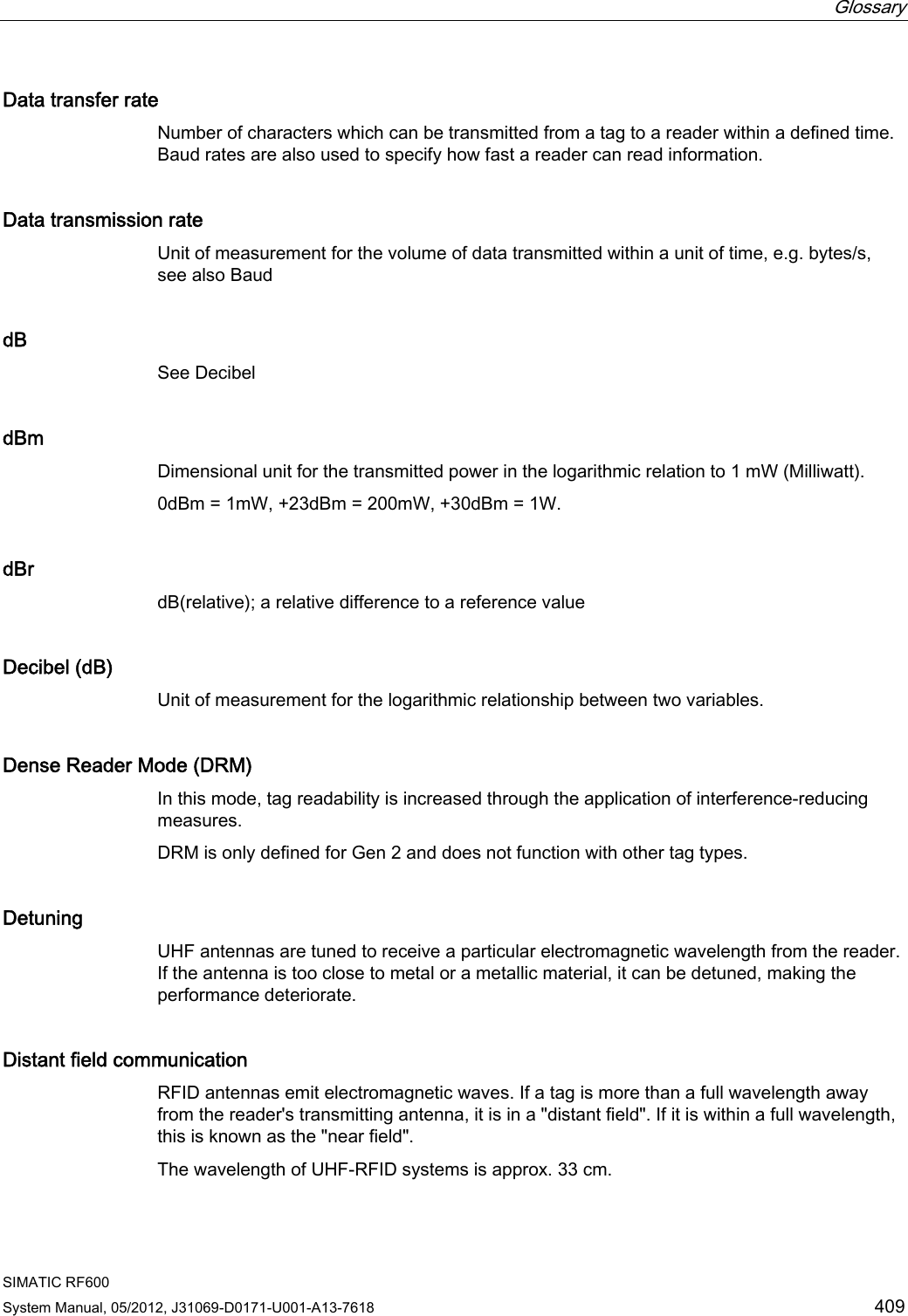  Glossary   SIMATIC RF600 System Manual, 05/2012, J31069-D0171-U001-A13-7618  409 Data transfer rate Number of characters which can be transmitted from a tag to a reader within a defined time. Baud rates are also used to specify how fast a reader can read information. Data transmission rate Unit of measurement for the volume of data transmitted within a unit of time, e.g. bytes/s, see also Baud dB See Decibel  dBm Dimensional unit for the transmitted power in the logarithmic relation to 1 mW (Milliwatt).  0dBm = 1mW, +23dBm = 200mW, +30dBm = 1W. dBr dB(relative); a relative difference to a reference value Decibel (dB) Unit of measurement for the logarithmic relationship between two variables. Dense Reader Mode (DRM) In this mode, tag readability is increased through the application of interference-reducing measures. DRM is only defined for Gen 2 and does not function with other tag types. Detuning UHF antennas are tuned to receive a particular electromagnetic wavelength from the reader. If the antenna is too close to metal or a metallic material, it can be detuned, making the performance deteriorate. Distant field communication RFID antennas emit electromagnetic waves. If a tag is more than a full wavelength away from the reader&apos;s transmitting antenna, it is in a &quot;distant field&quot;. If it is within a full wavelength, this is known as the &quot;near field&quot;. The wavelength of UHF-RFID systems is approx. 33 cm. 