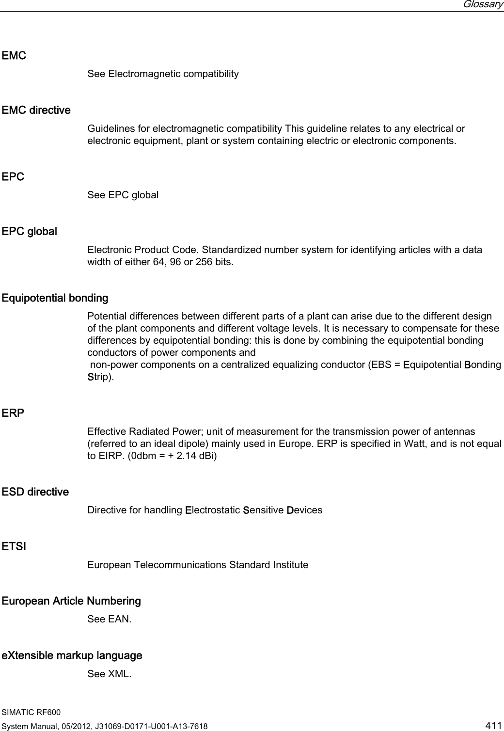  Glossary   SIMATIC RF600 System Manual, 05/2012, J31069-D0171-U001-A13-7618  411 EMC See Electromagnetic compatibility EMC directive Guidelines for electromagnetic compatibility This guideline relates to any electrical or electronic equipment, plant or system containing electric or electronic components. EPC See EPC global EPC global Electronic Product Code. Standardized number system for identifying articles with a data width of either 64, 96 or 256 bits. Equipotential bonding Potential differences between different parts of a plant can arise due to the different design of the plant components and different voltage levels. It is necessary to compensate for these differences by equipotential bonding: this is done by combining the equipotential bonding conductors of power components and  non-power components on a centralized equalizing conductor (EBS = Equipotential Bonding Strip). ERP Effective Radiated Power; unit of measurement for the transmission power of antennas (referred to an ideal dipole) mainly used in Europe. ERP is specified in Watt, and is not equal to EIRP. (0dbm = + 2.14 dBi) ESD directive Directive for handling Electrostatic Sensitive Devices ETSI European Telecommunications Standard Institute European Article Numbering See EAN. eXtensible markup language See XML. 