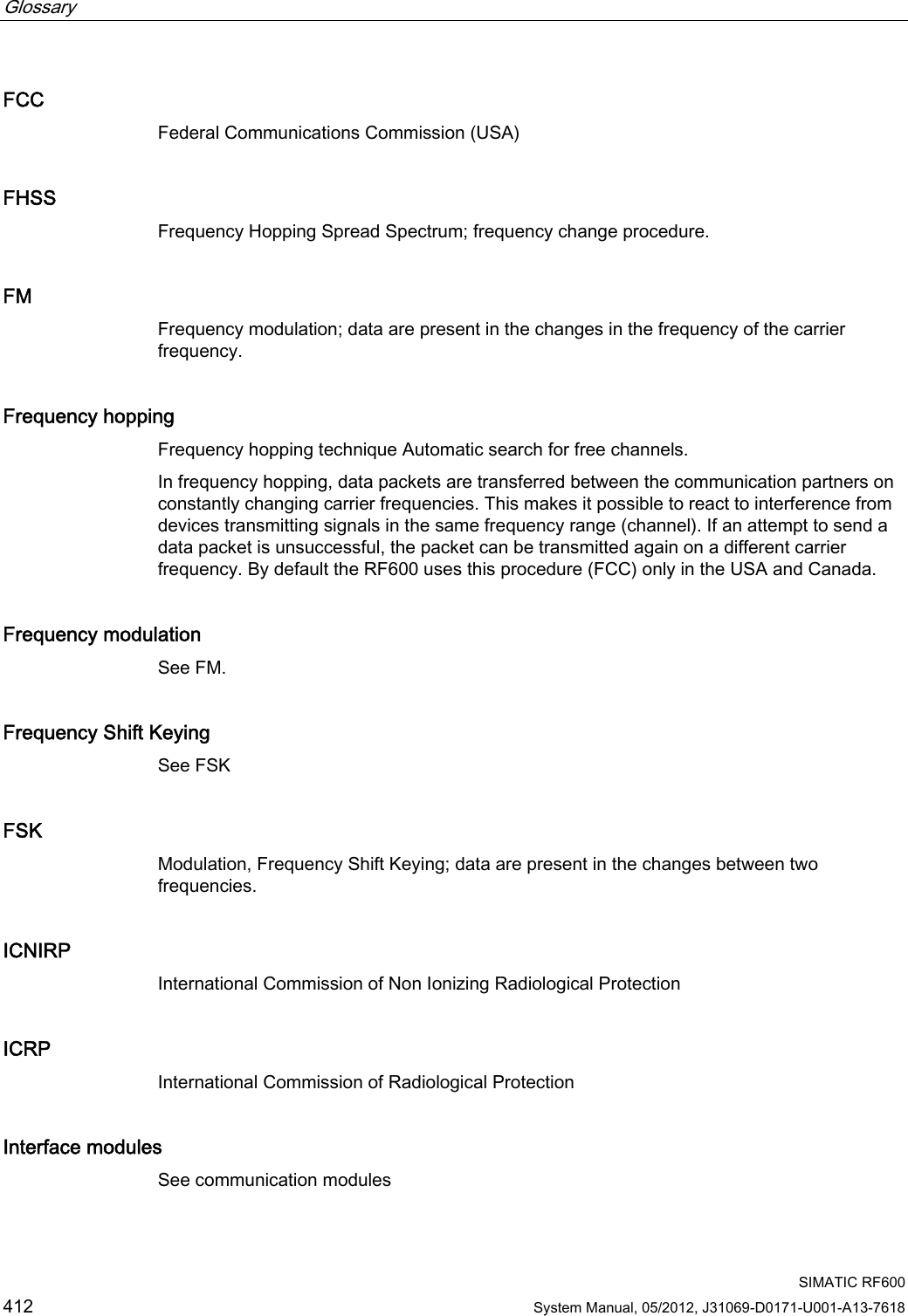 Glossary      SIMATIC RF600 412 System Manual, 05/2012, J31069-D0171-U001-A13-7618 FCC Federal Communications Commission (USA) FHSS Frequency Hopping Spread Spectrum; frequency change procedure. FM Frequency modulation; data are present in the changes in the frequency of the carrier frequency. Frequency hopping Frequency hopping technique Automatic search for free channels.  In frequency hopping, data packets are transferred between the communication partners on constantly changing carrier frequencies. This makes it possible to react to interference from devices transmitting signals in the same frequency range (channel). If an attempt to send a data packet is unsuccessful, the packet can be transmitted again on a different carrier frequency. By default the RF600 uses this procedure (FCC) only in the USA and Canada. Frequency modulation See FM. Frequency Shift Keying See FSK FSK Modulation, Frequency Shift Keying; data are present in the changes between two frequencies. ICNIRP International Commission of Non Ionizing Radiological Protection ICRP International Commission of Radiological Protection Interface modules See communication modules 