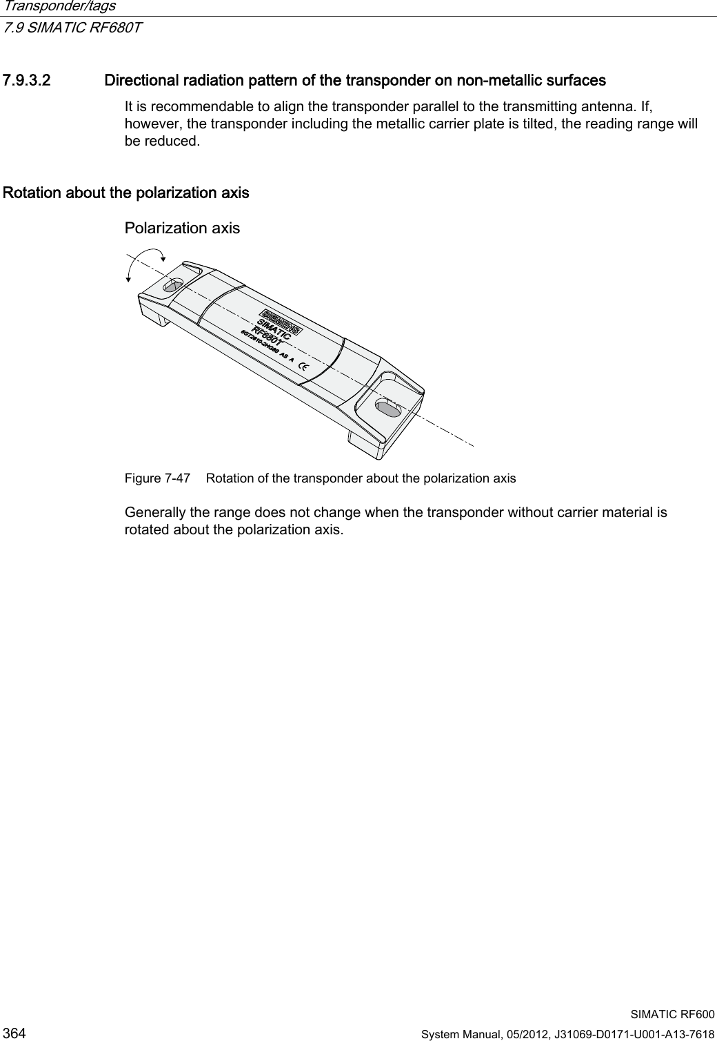 Transponder/tags   7.9 SIMATIC RF680T  SIMATIC RF600 364 System Manual, 05/2012, J31069-D0171-U001-A13-7618 7.9.3.2 Directional radiation pattern of the transponder on non-metallic surfaces It is recommendable to align the transponder parallel to the transmitting antenna. If, however, the transponder including the metallic carrier plate is tilted, the reading range will be reduced. Rotation about the polarization axis 3RODUL]DWLRQD[LV Figure 7-47  Rotation of the transponder about the polarization axis Generally the range does not change when the transponder without carrier material is rotated about the polarization axis. 