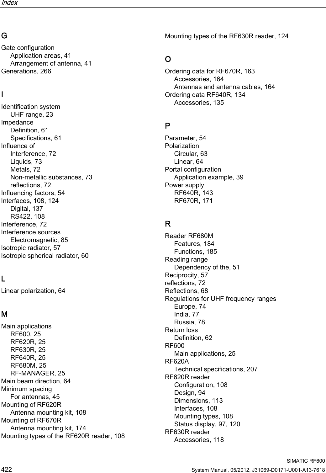 Index    SIMATIC RF600 422 System Manual, 05/2012, J31069-D0171-U001-A13-7618 G Gate configuration Application areas, 41 Arrangement of antenna, 41 Generations, 266 I Identification system UHF range, 23 Impedance Definition, 61 Specifications, 61 Influence of Interference, 72 Liquids, 73 Metals, 72 Non-metallic substances, 73 reflections, 72 Influencing factors, 54 Interfaces, 108, 124 Digital, 137 RS422, 108 Interference, 72 Interference sources Electromagnetic, 85 Isotropic radiator, 57 Isotropic spherical radiator, 60 L Linear polarization, 64 M Main applications RF600, 25 RF620R, 25 RF630R, 25 RF640R, 25 RF680M, 25 RF-MANAGER, 25 Main beam direction, 64 Minimum spacing For antennas, 45 Mounting of RF620R Antenna mounting kit, 108 Mounting of RF670R Antenna mounting kit, 174 Mounting types of the RF620R reader, 108 Mounting types of the RF630R reader, 124 O Ordering data for RF670R, 163 Accessories, 164 Antennas and antenna cables, 164 Ordering data RF640R, 134 Accessories, 135 P Parameter, 54 Polarization Circular, 63 Linear, 64 Portal configuration Application example, 39 Power supply RF640R, 143 RF670R, 171 R Reader RF680M Features, 184 Functions, 185 Reading range Dependency of the, 51 Reciprocity, 57 reflections, 72 Reflections, 68 Regulations for UHF frequency ranges Europe, 74 India, 77 Russia, 78 Return loss Definition, 62 RF600 Main applications, 25 RF620A Technical specifications, 207 RF620R reader Configuration, 108 Design, 94 Dimensions, 113 Interfaces, 108 Mounting types, 108 Status display, 97, 120 RF630R reader Accessories, 118 