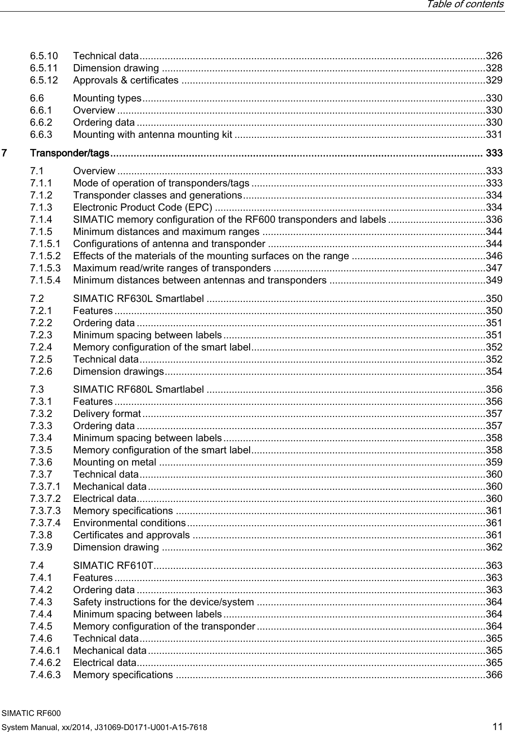  Table of contents   SIMATIC RF600 System Manual, xx/2014, J31069-D0171-U001-A15-7618 11 6.5.10 Technical data ............................................................................................................................ 326 6.5.11 Dimension drawing .................................................................................................................... 328 6.5.12 Approvals &amp; certificates ............................................................................................................. 329 6.6 Mounting types ........................................................................................................................... 330 6.6.1 Overview .................................................................................................................................... 330 6.6.2 Ordering data ............................................................................................................................. 330 6.6.3 Mounting with antenna mounting kit .......................................................................................... 331 7  Transponder/tags ................................................................................................................................ 333 7.1 Overview .................................................................................................................................... 333 7.1.1 Mode of operation of transponders/tags .................................................................................... 333 7.1.2 Transponder classes and generations ....................................................................................... 334 7.1.3 Electronic Product Code (EPC) ................................................................................................. 334 7.1.4 SIMATIC memory configuration of the RF600 transponders and labels ................................... 336 7.1.5 Minimum distances and maximum ranges ................................................................................ 344 7.1.5.1 Configurations of antenna and transponder .............................................................................. 344 7.1.5.2 Effects of the materials of the mounting surfaces on the range ................................................ 346 7.1.5.3 Maximum read/write ranges of transponders ............................................................................ 347 7.1.5.4 Minimum distances between antennas and transponders ........................................................ 349 7.2 SIMATIC RF630L Smartlabel .................................................................................................... 350 7.2.1 Features ..................................................................................................................................... 350 7.2.2 Ordering data ............................................................................................................................. 351 7.2.3 Minimum spacing between labels .............................................................................................. 351 7.2.4 Memory configuration of the smart label .................................................................................... 352 7.2.5 Technical data ............................................................................................................................ 352 7.2.6 Dimension drawings ................................................................................................................... 354 7.3 SIMATIC RF680L Smartlabel .................................................................................................... 356 7.3.1 Features ..................................................................................................................................... 356 7.3.2 Delivery format ........................................................................................................................... 357 7.3.3 Ordering data ............................................................................................................................. 357 7.3.4 Minimum spacing between labels .............................................................................................. 358 7.3.5 Memory configuration of the smart label .................................................................................... 358 7.3.6 Mounting on metal ..................................................................................................................... 359 7.3.7 Technical data ............................................................................................................................ 360 7.3.7.1 Mechanical data ......................................................................................................................... 360 7.3.7.2 Electrical data ............................................................................................................................. 360 7.3.7.3 Memory specifications ............................................................................................................... 361 7.3.7.4 Environmental conditions ........................................................................................................... 361 7.3.8 Certificates and approvals ......................................................................................................... 361 7.3.9 Dimension drawing .................................................................................................................... 362 7.4 SIMATIC RF610T....................................................................................................................... 363 7.4.1 Features ..................................................................................................................................... 363 7.4.2 Ordering data ............................................................................................................................. 363 7.4.3 Safety instructions for the device/system .................................................................................. 364 7.4.4 Minimum spacing between labels .............................................................................................. 364 7.4.5 Memory configuration of the transponder .................................................................................. 364 7.4.6 Technical data ............................................................................................................................ 365 7.4.6.1 Mechanical data ......................................................................................................................... 365 7.4.6.2 Electrical data ............................................................................................................................. 365 7.4.6.3 Memory specifications ............................................................................................................... 366 