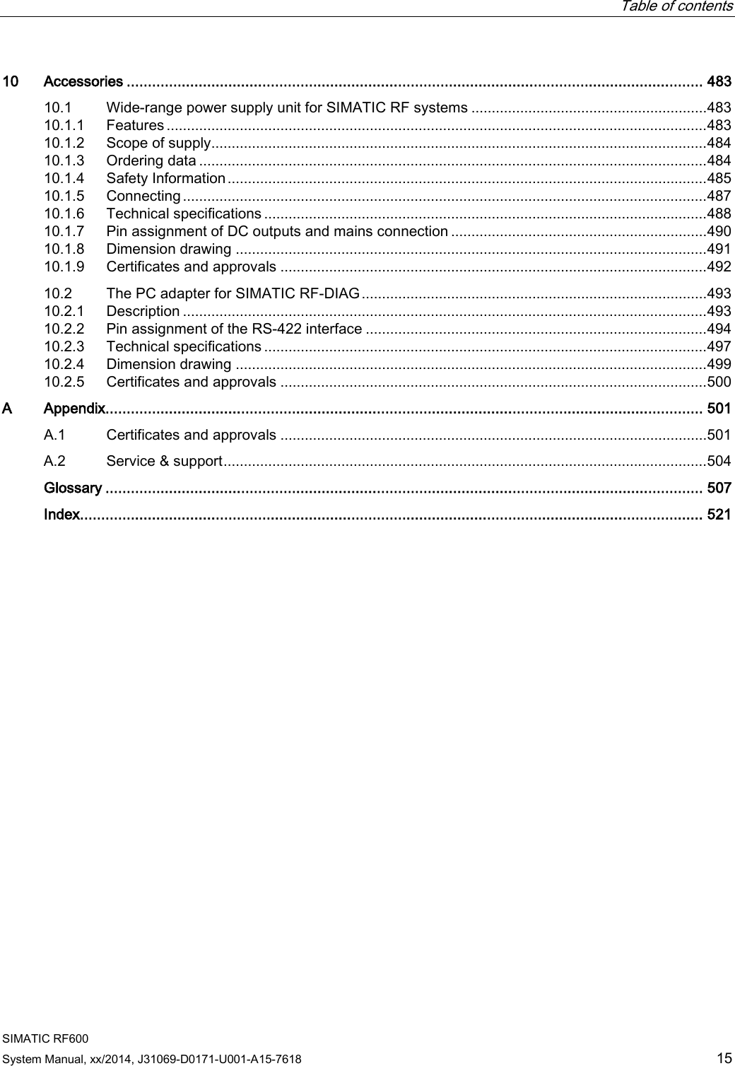  Table of contents   SIMATIC RF600 System Manual, xx/2014, J31069-D0171-U001-A15-7618 15 10 Accessories ........................................................................................................................................ 483 10.1 Wide-range power supply unit for SIMATIC RF systems .......................................................... 483 10.1.1 Features ..................................................................................................................................... 483 10.1.2 Scope of supply.......................................................................................................................... 484 10.1.3 Ordering data ............................................................................................................................. 484 10.1.4 Safety Information ...................................................................................................................... 485 10.1.5 Connecting ................................................................................................................................. 487 10.1.6 Technical specifications ............................................................................................................. 488 10.1.7 Pin assignment of DC outputs and mains connection ............................................................... 490 10.1.8 Dimension drawing .................................................................................................................... 491 10.1.9 Certificates and approvals ......................................................................................................... 492 10.2 The PC adapter for SIMATIC RF-DIAG ..................................................................................... 493 10.2.1 Description ................................................................................................................................. 493 10.2.2 Pin assignment of the RS-422 interface .................................................................................... 494 10.2.3 Technical specifications ............................................................................................................. 497 10.2.4 Dimension drawing .................................................................................................................... 499 10.2.5 Certificates and approvals ......................................................................................................... 500 A  Appendix............................................................................................................................................. 501 A.1 Certificates and approvals ......................................................................................................... 501 A.2 Service &amp; support ....................................................................................................................... 504  Glossary ............................................................................................................................................. 507  Index................................................................................................................................................... 521 