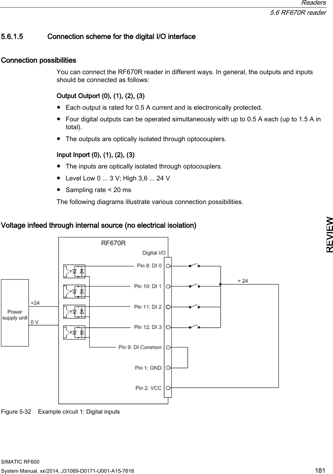  Readers  5.6 RF670R reader SIMATIC RF600 System Manual, xx/2014, J31069-D0171-U001-A15-7618 181 REVIEW 5.6.1.5 Connection scheme for the digital I/O interface Connection possibilities You can connect the RF670R reader in different ways. In general, the outputs and inputs should be connected as follows: Output Outport (0), (1), (2), (3) ● Each output is rated for 0.5 A current and is electronically protected. ● Four digital outputs can be operated simultaneously with up to 0.5 A each (up to 1.5 A in total). ● The outputs are optically isolated through optocouplers. Input Inport (0), (1), (2), (3) ● The inputs are optically isolated through optocouplers. ● Level Low 0 ... 3 V; High 3,6 ... 24 V ● Sampling rate &lt; 20 ms The following diagrams illustrate various connection possibilities. Voltage infeed through internal source (no electrical isolation)  Figure 5-32 Example circuit 1: Digital inputs 