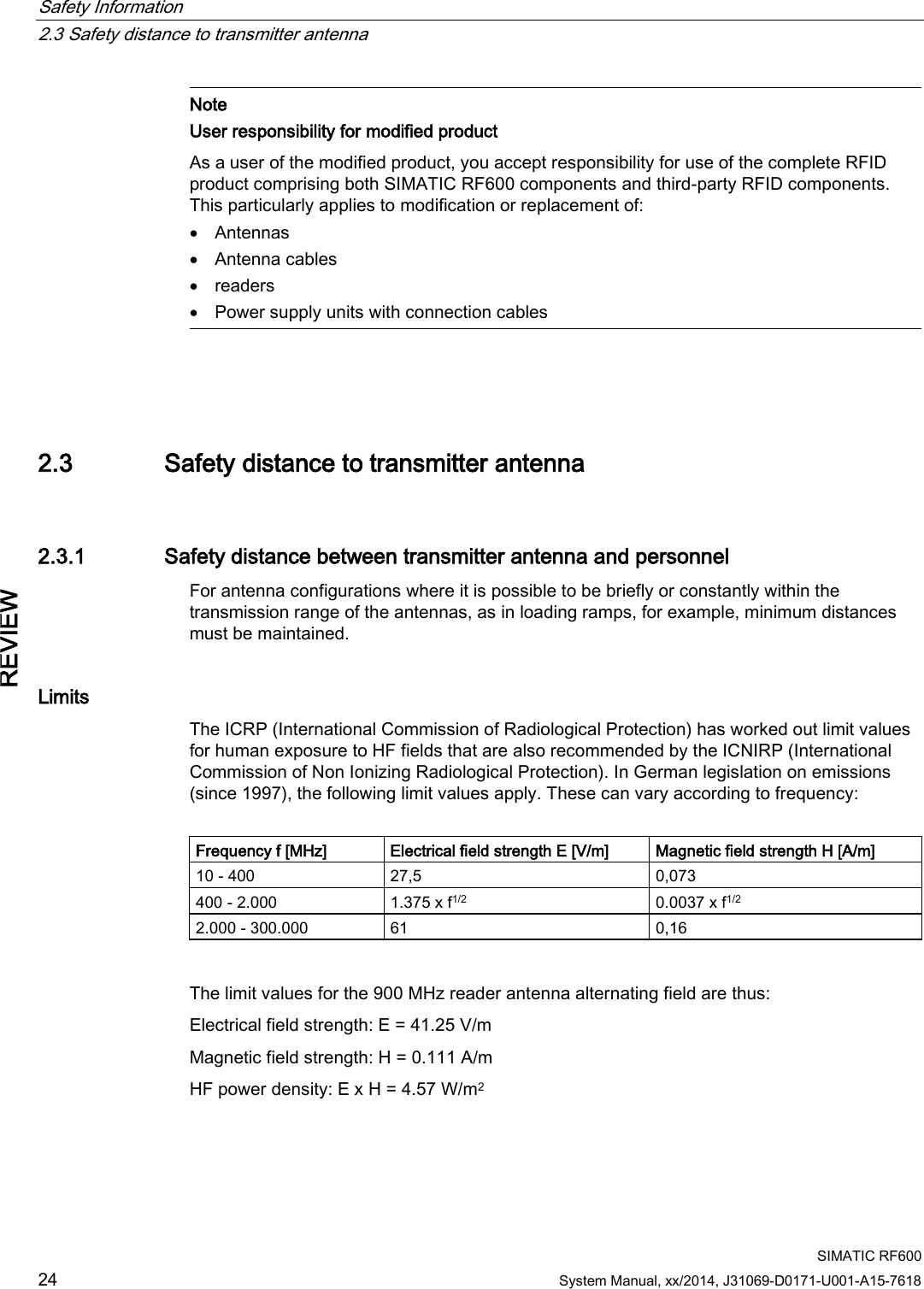 Safety Information   2.3 Safety distance to transmitter antenna  SIMATIC RF600 24 System Manual, xx/2014, J31069-D0171-U001-A15-7618 REVIEW  Note User responsibility for modified product As a user of the modified product, you accept responsibility for use of the complete RFID product comprising both SIMATIC RF600 components and third-party RFID components. This particularly applies to modification or replacement of: • Antennas • Antenna cables • readers • Power supply units with connection cables   2.3 Safety distance to transmitter antenna 2.3.1 Safety distance between transmitter antenna and personnel For antenna configurations where it is possible to be briefly or constantly within the transmission range of the antennas, as in loading ramps, for example, minimum distances must be maintained.  Limits The ICRP (International Commission of Radiological Protection) has worked out limit values for human exposure to HF fields that are also recommended by the ICNIRP (International Commission of Non Ionizing Radiological Protection). In German legislation on emissions (since 1997), the following limit values apply. These can vary according to frequency:  Frequency f [MHz] Electrical field strength E [V/m] Magnetic field strength H [A/m] 10 - 400 27,5 0,073 400 - 2.000 1.375 x f1/2 0.0037 x f1/2 2.000 - 300.000 61 0,16  The limit values for the 900 MHz reader antenna alternating field are thus: Electrical field strength: E = 41.25 V/m Magnetic field strength: H = 0.111 A/m HF power density: E x H = 4.57 W/m2 