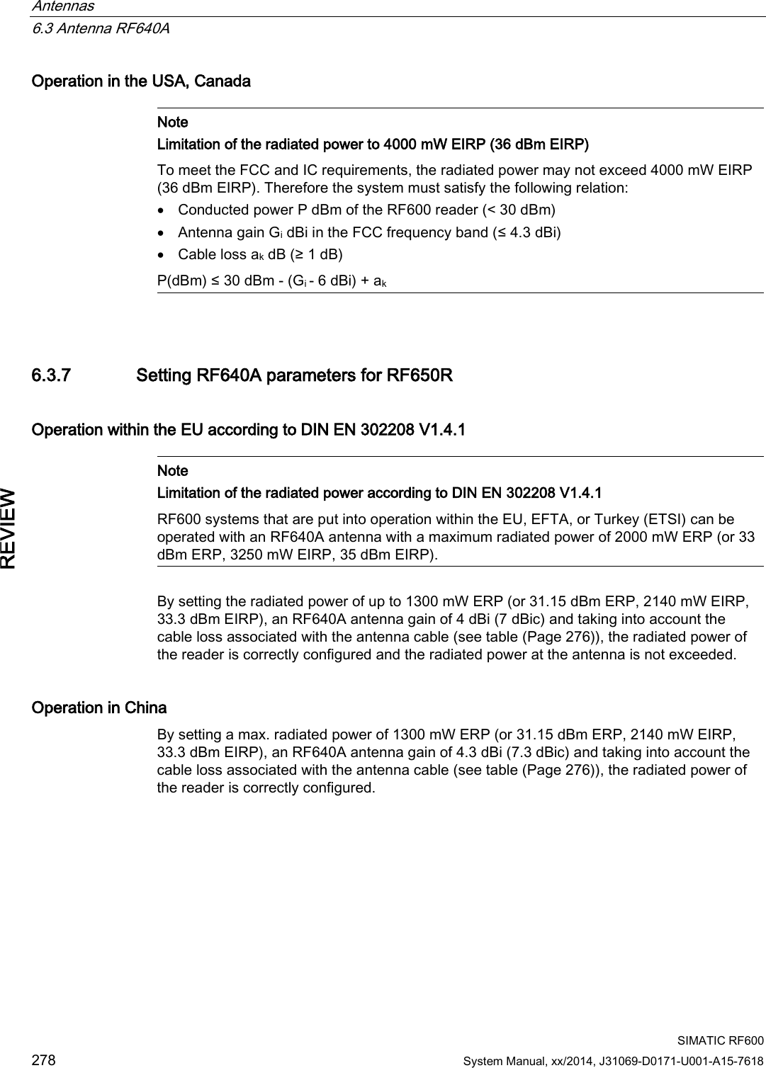 Antennas   6.3 Antenna RF640A  SIMATIC RF600 278 System Manual, xx/2014, J31069-D0171-U001-A15-7618 REVIEW Operation in the USA, Canada   Note Limitation of the radiated power to 4000 mW EIRP (36 dBm EIRP) To meet the FCC and IC requirements, the radiated power may not exceed 4000 mW EIRP (36 dBm EIRP). Therefore the system must satisfy the following relation: • Conducted power P dBm of the RF600 reader (&lt; 30 dBm) • Antenna gain Gi dBi in the FCC frequency band (≤ 4.3 dBi) • Cable loss ak dB (≥ 1 dB) P(dBm) ≤ 30 dBm - (Gi - 6 dBi) + ak  6.3.7 Setting RF640A parameters for RF650R Operation within the EU according to DIN EN 302208 V1.4.1   Note Limitation of the radiated power according to DIN EN 302208 V1.4.1 RF600 systems that are put into operation within the EU, EFTA, or Turkey (ETSI) can be operated with an RF640A antenna with a maximum radiated power of 2000 mW ERP (or 33 dBm ERP, 3250 mW EIRP, 35 dBm EIRP).  By setting the radiated power of up to 1300 mW ERP (or 31.15 dBm ERP, 2140 mW EIRP, 33.3 dBm EIRP), an RF640A antenna gain of 4 dBi (7 dBic) and taking into account the cable loss associated with the antenna cable (see table (Page 276)), the radiated power of the reader is correctly configured and the radiated power at the antenna is not exceeded. Operation in China By setting a max. radiated power of 1300 mW ERP (or 31.15 dBm ERP, 2140 mW EIRP, 33.3 dBm EIRP), an RF640A antenna gain of 4.3 dBi (7.3 dBic) and taking into account the cable loss associated with the antenna cable (see table (Page 276)), the radiated power of the reader is correctly configured. 