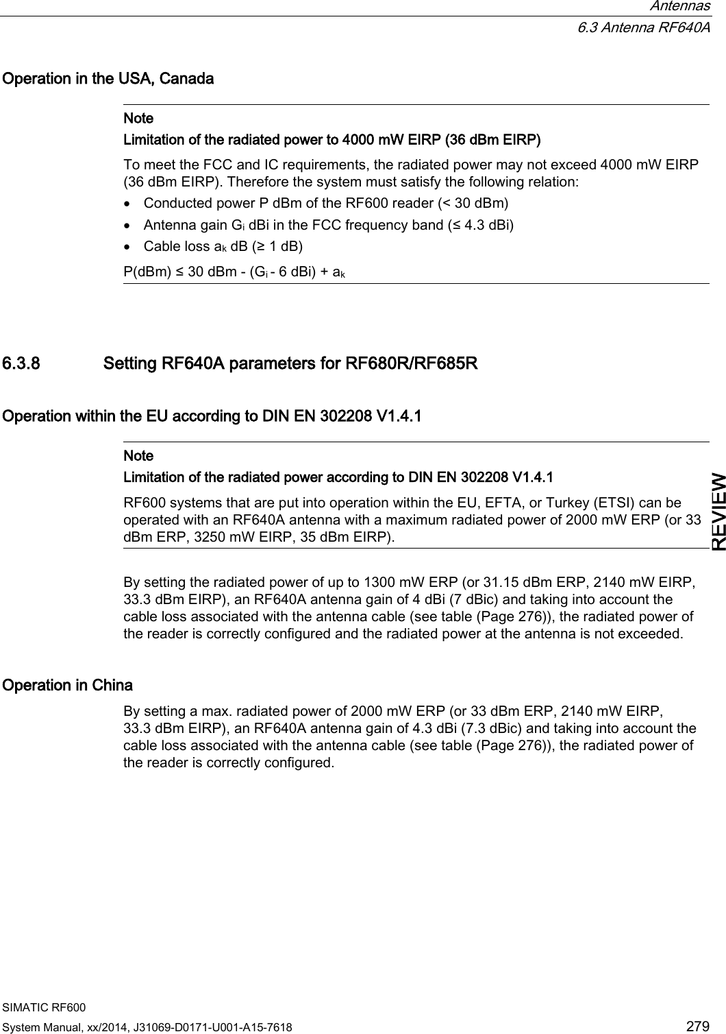  Antennas  6.3 Antenna RF640A SIMATIC RF600 System Manual, xx/2014, J31069-D0171-U001-A15-7618 279 REVIEW Operation in the USA, Canada   Note Limitation of the radiated power to 4000 mW EIRP (36 dBm EIRP) To meet the FCC and IC requirements, the radiated power may not exceed 4000 mW EIRP (36 dBm EIRP). Therefore the system must satisfy the following relation: • Conducted power P dBm of the RF600 reader (&lt; 30 dBm) • Antenna gain Gi dBi in the FCC frequency band (≤ 4.3 dBi) • Cable loss ak dB (≥ 1 dB) P(dBm) ≤ 30 dBm - (Gi - 6 dBi) + ak  6.3.8 Setting RF640A parameters for RF680R/RF685R Operation within the EU according to DIN EN 302208 V1.4.1   Note Limitation of the radiated power according to DIN EN 302208 V1.4.1 RF600 systems that are put into operation within the EU, EFTA, or Turkey (ETSI) can be operated with an RF640A antenna with a maximum radiated power of 2000 mW ERP (or 33 dBm ERP, 3250 mW EIRP, 35 dBm EIRP).  By setting the radiated power of up to 1300 mW ERP (or 31.15 dBm ERP, 2140 mW EIRP, 33.3 dBm EIRP), an RF640A antenna gain of 4 dBi (7 dBic) and taking into account the cable loss associated with the antenna cable (see table (Page 276)), the radiated power of the reader is correctly configured and the radiated power at the antenna is not exceeded. Operation in China By setting a max. radiated power of 2000 mW ERP (or 33 dBm ERP, 2140 mW EIRP, 33.3 dBm EIRP), an RF640A antenna gain of 4.3 dBi (7.3 dBic) and taking into account the cable loss associated with the antenna cable (see table (Page 276)), the radiated power of the reader is correctly configured. 