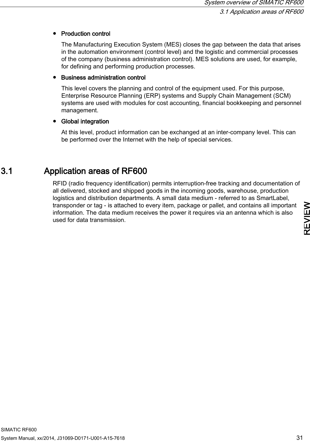  System overview of SIMATIC RF600  3.1 Application areas of RF600 SIMATIC RF600 System Manual, xx/2014, J31069-D0171-U001-A15-7618 31 REVIEW ● Production control The Manufacturing Execution System (MES) closes the gap between the data that arises in the automation environment (control level) and the logistic and commercial processes of the company (business administration control). MES solutions are used, for example, for defining and performing production processes. ● Business administration control This level covers the planning and control of the equipment used. For this purpose, Enterprise Resource Planning (ERP) systems and Supply Chain Management (SCM) systems are used with modules for cost accounting, financial bookkeeping and personnel management. ● Global integration At this level, product information can be exchanged at an inter-company level. This can be performed over the Internet with the help of special services. 3.1 Application areas of RF600 RFID (radio frequency identification) permits interruption-free tracking and documentation of all delivered, stocked and shipped goods in the incoming goods, warehouse, production logistics and distribution departments. A small data medium - referred to as SmartLabel, transponder or tag - is attached to every item, package or pallet, and contains all important information. The data medium receives the power it requires via an antenna which is also used for data transmission.         