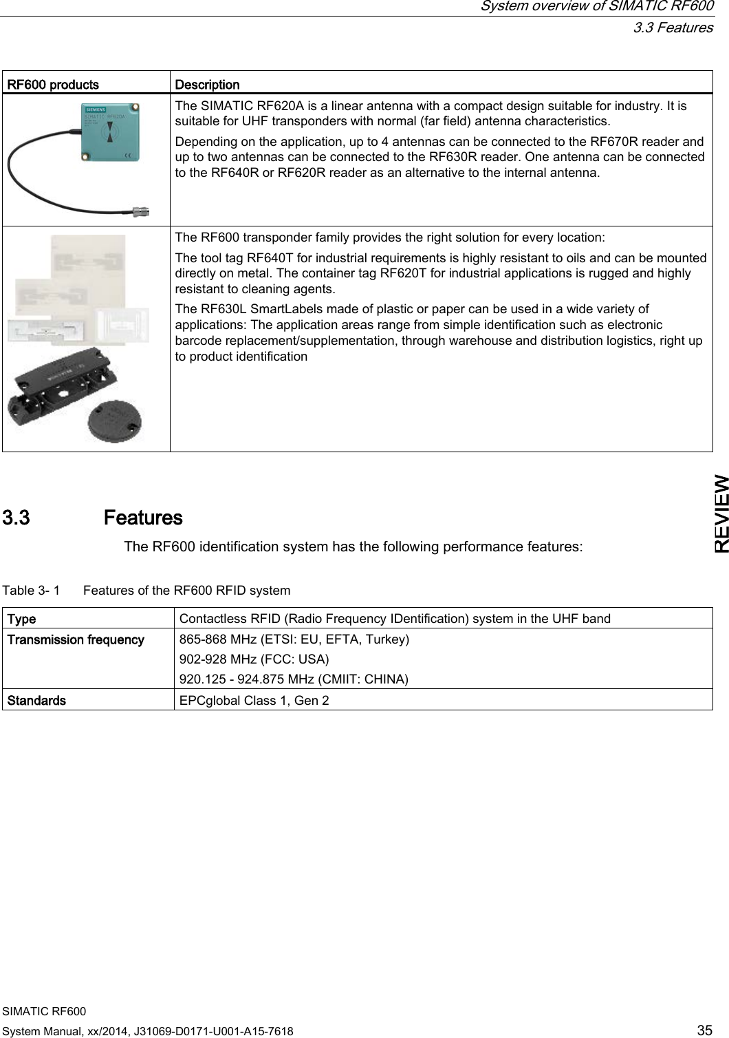  System overview of SIMATIC RF600  3.3 Features SIMATIC RF600 System Manual, xx/2014, J31069-D0171-U001-A15-7618 35 REVIEW RF600 products Description  The SIMATIC RF620A is a linear antenna with a compact design suitable for industry. It is suitable for UHF transponders with normal (far field) antenna characteristics. Depending on the application, up to 4 antennas can be connected to the RF670R reader and up to two antennas can be connected to the RF630R reader. One antenna can be connected to the RF640R or RF620R reader as an alternative to the internal antenna.  The RF600 transponder family provides the right solution for every location: The tool tag RF640T for industrial requirements is highly resistant to oils and can be mounted directly on metal. The container tag RF620T for industrial applications is rugged and highly resistant to cleaning agents. The RF630L SmartLabels made of plastic or paper can be used in a wide variety of applications: The application areas range from simple identification such as electronic barcode replacement/supplementation, through warehouse and distribution logistics, right up to product identification 3.3 Features The RF600 identification system has the following performance features:  Table 3- 1  Features of the RF600 RFID system Type Contactless RFID (Radio Frequency IDentification) system in the UHF band Transmission frequency 865-868 MHz (ETSI: EU, EFTA, Turkey) 902-928 MHz (FCC: USA) 920.125 - 924.875 MHz (CMIIT: CHINA) Standards EPCglobal Class 1, Gen 2  
