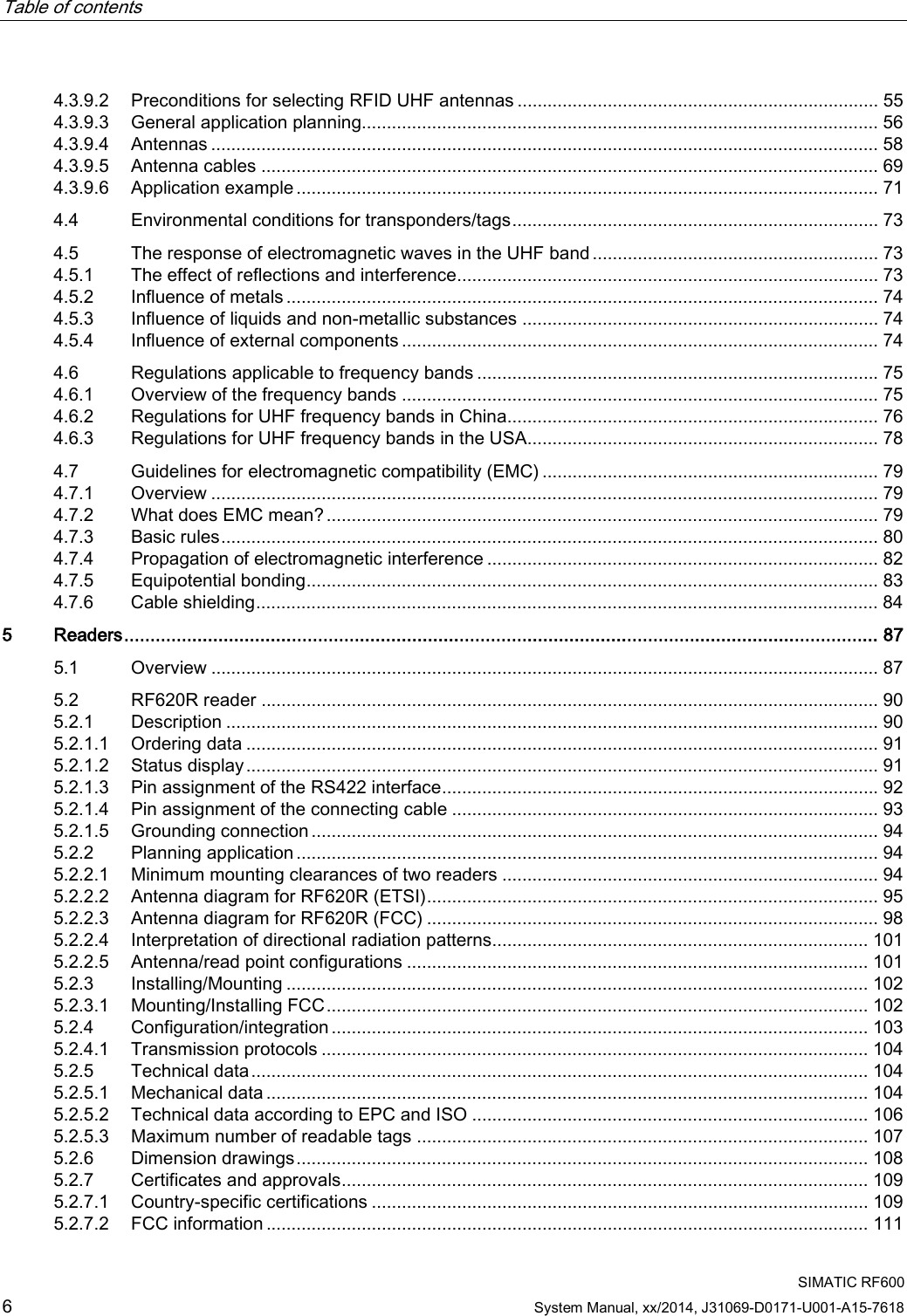 Table of contents      SIMATIC RF600 6 System Manual, xx/2014, J31069-D0171-U001-A15-7618 4.3.9.2 Preconditions for selecting RFID UHF antennas ........................................................................ 55 4.3.9.3 General application planning....................................................................................................... 56 4.3.9.4 Antennas ..................................................................................................................................... 58 4.3.9.5 Antenna cables ........................................................................................................................... 69 4.3.9.6 Application example .................................................................................................................... 71 4.4 Environmental conditions for transponders/tags ......................................................................... 73 4.5 The response of electromagnetic waves in the UHF band ......................................................... 73 4.5.1 The effect of reflections and interference .................................................................................... 73 4.5.2 Influence of metals ...................................................................................................................... 74 4.5.3 Influence of liquids and non-metallic substances ....................................................................... 74 4.5.4 Influence of external components ............................................................................................... 74 4.6 Regulations applicable to frequency bands ................................................................................ 75 4.6.1 Overview of the frequency bands ............................................................................................... 75 4.6.2 Regulations for UHF frequency bands in China.......................................................................... 76 4.6.3 Regulations for UHF frequency bands in the USA...................................................................... 78 4.7 Guidelines for electromagnetic compatibility (EMC) ................................................................... 79 4.7.1 Overview ..................................................................................................................................... 79 4.7.2 What does EMC mean? .............................................................................................................. 79 4.7.3 Basic rules ................................................................................................................................... 80 4.7.4 Propagation of electromagnetic interference .............................................................................. 82 4.7.5 Equipotential bonding .................................................................................................................. 83 4.7.6 Cable shielding ............................................................................................................................ 84 5  Readers ................................................................................................................................................ 87 5.1  Overview ..................................................................................................................................... 87 5.2 RF620R reader ........................................................................................................................... 90 5.2.1 Description .................................................................................................................................. 90 5.2.1.1 Ordering data .............................................................................................................................. 91 5.2.1.2 Status display .............................................................................................................................. 91 5.2.1.3 Pin assignment of the RS422 interface ....................................................................................... 92 5.2.1.4 Pin assignment of the connecting cable ..................................................................................... 93 5.2.1.5 Grounding connection ................................................................................................................. 94 5.2.2 Planning application .................................................................................................................... 94 5.2.2.1 Minimum mounting clearances of two readers ........................................................................... 94 5.2.2.2 Antenna diagram for RF620R (ETSI) .......................................................................................... 95 5.2.2.3 Antenna diagram for RF620R (FCC) .......................................................................................... 98 5.2.2.4 Interpretation of directional radiation patterns........................................................................... 101 5.2.2.5 Antenna/read point configurations ............................................................................................ 101 5.2.3 Installing/Mounting .................................................................................................................... 102 5.2.3.1 Mounting/Installing FCC ............................................................................................................ 102 5.2.4 Configuration/integration ........................................................................................................... 103 5.2.4.1 Transmission protocols ............................................................................................................. 104 5.2.5 Technical data ........................................................................................................................... 104 5.2.5.1 Mechanical data ........................................................................................................................ 104 5.2.5.2 Technical data according to EPC and ISO ............................................................................... 106 5.2.5.3 Maximum number of readable tags .......................................................................................... 107 5.2.6 Dimension drawings .................................................................................................................. 108 5.2.7 Certificates and approvals......................................................................................................... 109 5.2.7.1 Country-specific certifications ................................................................................................... 109 5.2.7.2 FCC information ........................................................................................................................ 111 
