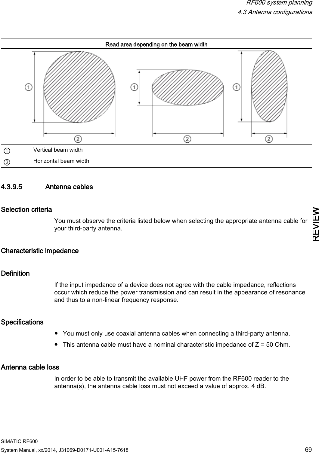  RF600 system planning  4.3 Antenna configurations SIMATIC RF600 System Manual, xx/2014, J31069-D0171-U001-A15-7618 69 REVIEW  Read area depending on the beam width  ① Vertical beam width ② Horizontal beam width 4.3.9.5 Antenna cables Selection criteria You must observe the criteria listed below when selecting the appropriate antenna cable for your third-party antenna. Characteristic impedance Definition If the input impedance of a device does not agree with the cable impedance, reflections occur which reduce the power transmission and can result in the appearance of resonance and thus to a non-linear frequency response. Specifications ● You must only use coaxial antenna cables when connecting a third-party antenna. ● This antenna cable must have a nominal characteristic impedance of Z = 50 Ohm. Antenna cable loss In order to be able to transmit the available UHF power from the RF600 reader to the antenna(s), the antenna cable loss must not exceed a value of approx. 4 dB. 