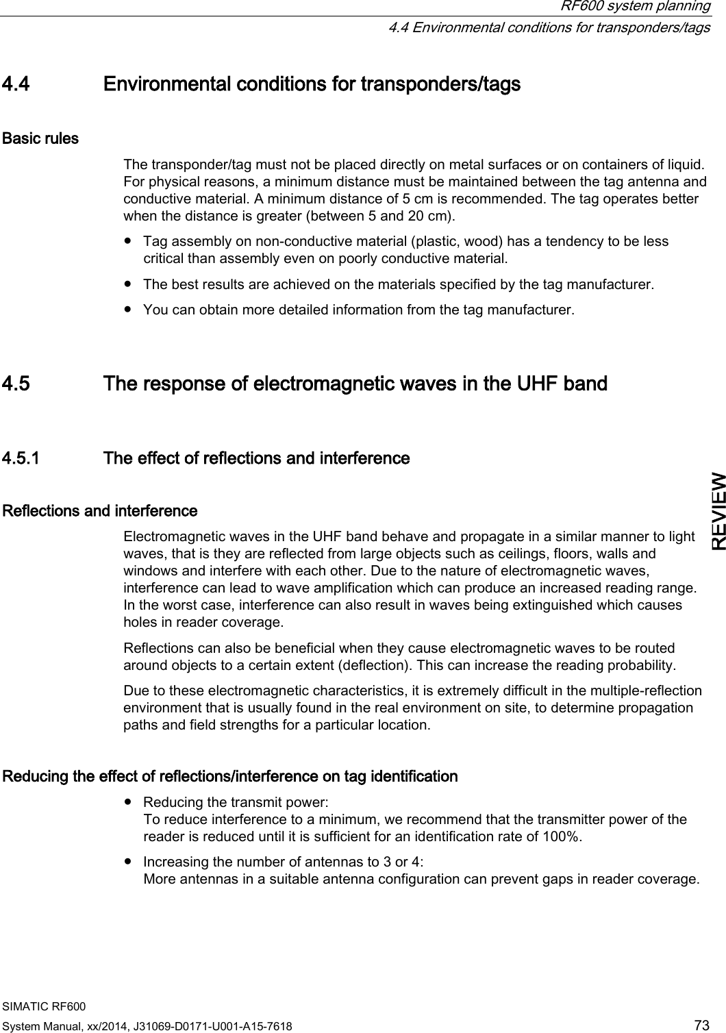  RF600 system planning  4.4 Environmental conditions for transponders/tags SIMATIC RF600 System Manual, xx/2014, J31069-D0171-U001-A15-7618 73 REVIEW 4.4 Environmental conditions for transponders/tags Basic rules The transponder/tag must not be placed directly on metal surfaces or on containers of liquid. For physical reasons, a minimum distance must be maintained between the tag antenna and conductive material. A minimum distance of 5 cm is recommended. The tag operates better when the distance is greater (between 5 and 20 cm). ● Tag assembly on non-conductive material (plastic, wood) has a tendency to be less critical than assembly even on poorly conductive material. ● The best results are achieved on the materials specified by the tag manufacturer. ● You can obtain more detailed information from the tag manufacturer. 4.5 The response of electromagnetic waves in the UHF band 4.5.1 The effect of reflections and interference Reflections and interference Electromagnetic waves in the UHF band behave and propagate in a similar manner to light waves, that is they are reflected from large objects such as ceilings, floors, walls and windows and interfere with each other. Due to the nature of electromagnetic waves, interference can lead to wave amplification which can produce an increased reading range. In the worst case, interference can also result in waves being extinguished which causes holes in reader coverage. Reflections can also be beneficial when they cause electromagnetic waves to be routed around objects to a certain extent (deflection). This can increase the reading probability. Due to these electromagnetic characteristics, it is extremely difficult in the multiple-reflection environment that is usually found in the real environment on site, to determine propagation paths and field strengths for a particular location. Reducing the effect of reflections/interference on tag identification ● Reducing the transmit power:  To reduce interference to a minimum, we recommend that the transmitter power of the reader is reduced until it is sufficient for an identification rate of 100%. ● Increasing the number of antennas to 3 or 4:  More antennas in a suitable antenna configuration can prevent gaps in reader coverage. 