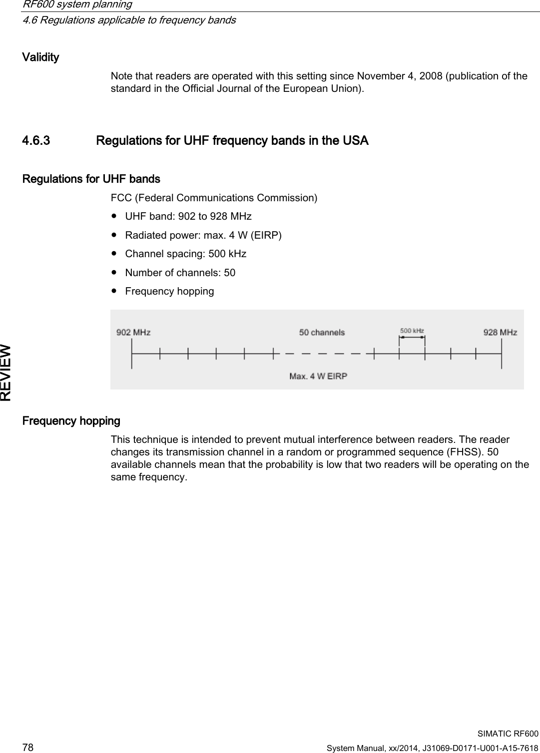 RF600 system planning   4.6 Regulations applicable to frequency bands  SIMATIC RF600 78 System Manual, xx/2014, J31069-D0171-U001-A15-7618 REVIEW Validity Note that readers are operated with this setting since November 4, 2008 (publication of the standard in the Official Journal of the European Union). 4.6.3 Regulations for UHF frequency bands in the USA Regulations for UHF bands FCC (Federal Communications Commission) ● UHF band: 902 to 928 MHz ● Radiated power: max. 4 W (EIRP) ● Channel spacing: 500 kHz ● Number of channels: 50 ● Frequency hopping  Frequency hopping This technique is intended to prevent mutual interference between readers. The reader changes its transmission channel in a random or programmed sequence (FHSS). 50 available channels mean that the probability is low that two readers will be operating on the same frequency. 