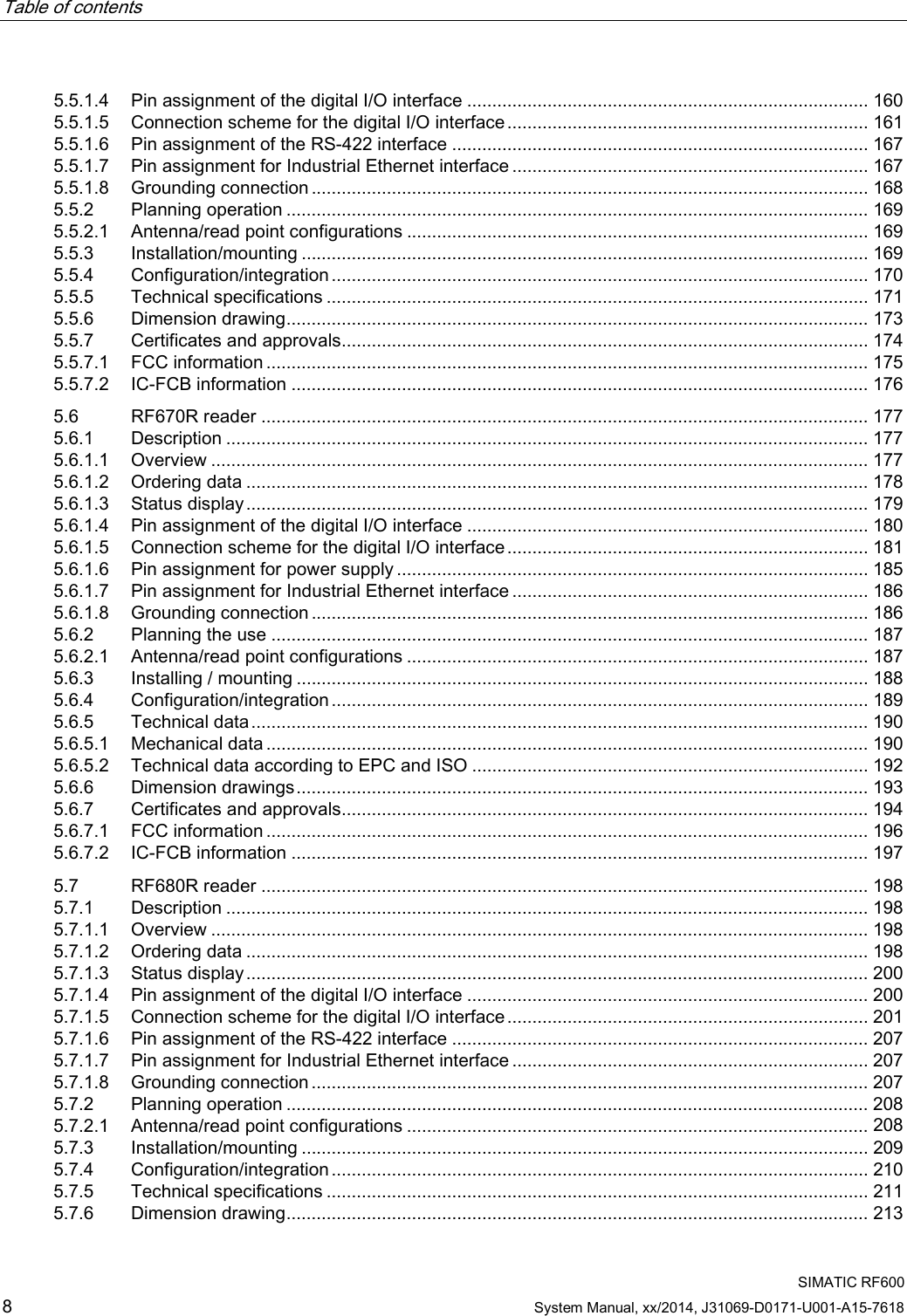 Table of contents      SIMATIC RF600 8 System Manual, xx/2014, J31069-D0171-U001-A15-7618 5.5.1.4 Pin assignment of the digital I/O interface ................................................................................ 160 5.5.1.5 Connection scheme for the digital I/O interface ........................................................................ 161 5.5.1.6 Pin assignment of the RS-422 interface ................................................................................... 167 5.5.1.7 Pin assignment for Industrial Ethernet interface ....................................................................... 167 5.5.1.8 Grounding connection ............................................................................................................... 168 5.5.2 Planning operation .................................................................................................................... 169 5.5.2.1 Antenna/read point configurations ............................................................................................ 169 5.5.3 Installation/mounting ................................................................................................................. 169 5.5.4 Configuration/integration ........................................................................................................... 170 5.5.5 Technical specifications ............................................................................................................ 171 5.5.6 Dimension drawing .................................................................................................................... 173 5.5.7 Certificates and approvals......................................................................................................... 174 5.5.7.1 FCC information ........................................................................................................................ 175 5.5.7.2 IC-FCB information ................................................................................................................... 176 5.6 RF670R reader ......................................................................................................................... 177 5.6.1 Description ................................................................................................................................ 177 5.6.1.1 Overview ................................................................................................................................... 177 5.6.1.2 Ordering data ............................................................................................................................ 178 5.6.1.3 Status display ............................................................................................................................ 179 5.6.1.4 Pin assignment of the digital I/O interface ................................................................................ 180 5.6.1.5 Connection scheme for the digital I/O interface ........................................................................ 181 5.6.1.6 Pin assignment for power supply .............................................................................................. 185 5.6.1.7 Pin assignment for Industrial Ethernet interface ....................................................................... 186 5.6.1.8 Grounding connection ............................................................................................................... 186 5.6.2 Planning the use ....................................................................................................................... 187 5.6.2.1 Antenna/read point configurations ............................................................................................ 187 5.6.3 Installing / mounting .................................................................................................................. 188 5.6.4 Configuration/integration ........................................................................................................... 189 5.6.5 Technical data ........................................................................................................................... 190 5.6.5.1 Mechanical data ........................................................................................................................ 190 5.6.5.2 Technical data according to EPC and ISO ............................................................................... 192 5.6.6 Dimension drawings .................................................................................................................. 193 5.6.7 Certificates and approvals......................................................................................................... 194 5.6.7.1 FCC information ........................................................................................................................ 196 5.6.7.2 IC-FCB information ................................................................................................................... 197 5.7 RF680R reader ......................................................................................................................... 198 5.7.1 Description ................................................................................................................................ 198 5.7.1.1 Overview ................................................................................................................................... 198 5.7.1.2 Ordering data ............................................................................................................................ 198 5.7.1.3 Status display ............................................................................................................................ 200 5.7.1.4 Pin assignment of the digital I/O interface ................................................................................ 200 5.7.1.5 Connection scheme for the digital I/O interface ........................................................................ 201 5.7.1.6 Pin assignment of the RS-422 interface ................................................................................... 207 5.7.1.7 Pin assignment for Industrial Ethernet interface ....................................................................... 207 5.7.1.8 Grounding connection ............................................................................................................... 207 5.7.2 Planning operation .................................................................................................................... 208 5.7.2.1 Antenna/read point configurations ............................................................................................ 208 5.7.3 Installation/mounting ................................................................................................................. 209 5.7.4 Configuration/integration ........................................................................................................... 210 5.7.5 Technical specifications ............................................................................................................ 211 5.7.6 Dimension drawing .................................................................................................................... 213 