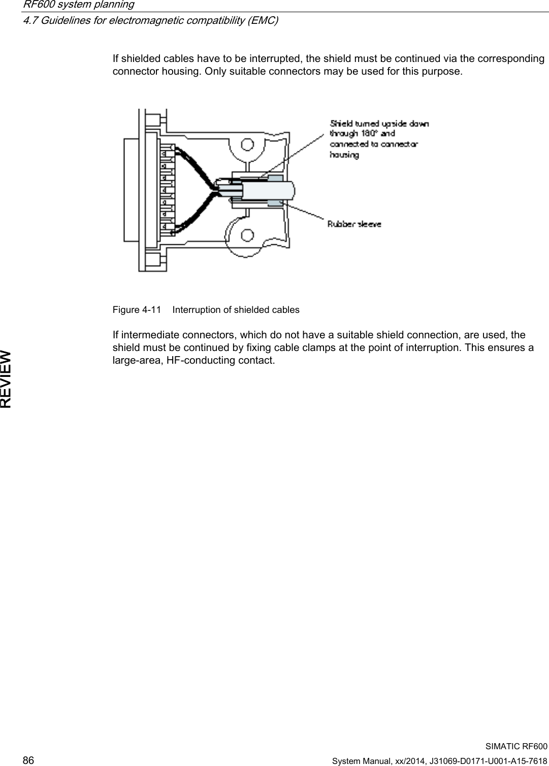 RF600 system planning   4.7 Guidelines for electromagnetic compatibility (EMC)  SIMATIC RF600 86 System Manual, xx/2014, J31069-D0171-U001-A15-7618 REVIEW If shielded cables have to be interrupted, the shield must be continued via the corresponding connector housing. Only suitable connectors may be used for this purpose.   Figure 4-11 Interruption of shielded cables If intermediate connectors, which do not have a suitable shield connection, are used, the shield must be continued by fixing cable clamps at the point of interruption. This ensures a large-area, HF-conducting contact. 