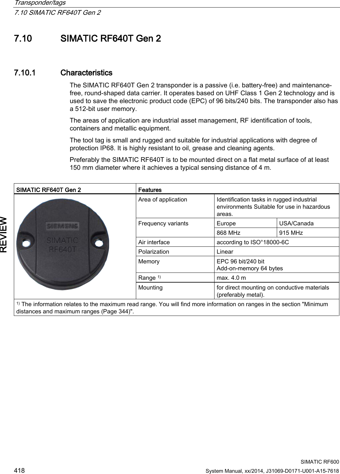 Transponder/tags   7.10 SIMATIC RF640T Gen 2  SIMATIC RF600 418 System Manual, xx/2014, J31069-D0171-U001-A15-7618 REVIEW 7.10 SIMATIC RF640T Gen 2 7.10.1 Characteristics The SIMATIC RF640T Gen 2 transponder is a passive (i.e. battery-free) and maintenance-free, round-shaped data carrier. It operates based on UHF Class 1 Gen 2 technology and is used to save the electronic product code (EPC) of 96 bits/240 bits. The transponder also has a 512-bit user memory. The areas of application are industrial asset management, RF identification of tools, containers and metallic equipment.  The tool tag is small and rugged and suitable for industrial applications with degree of protection IP68. It is highly resistant to oil, grease and cleaning agents.  Preferably the SIMATIC RF640T is to be mounted direct on a flat metal surface of at least 150 mm diameter where it achieves a typical sensing distance of 4 m.  SIMATIC RF640T Gen 2 Features  Area of application Identification tasks in rugged industrial environments Suitable for use in hazardous areas. Frequency variants Europe USA/Canada 868 MHz 915 MHz Air interface according to ISO°18000-6C Polarization  Linear Memory EPC 96 bit/240 bit Add-on-memory 64 bytes Range 1) max. 4.0 m Mounting for direct mounting on conductive materials (preferably metal). 1) The information relates to the maximum read range. You will find more information on ranges in the section &quot;Minimum distances and maximum ranges (Page 344)&quot;.  